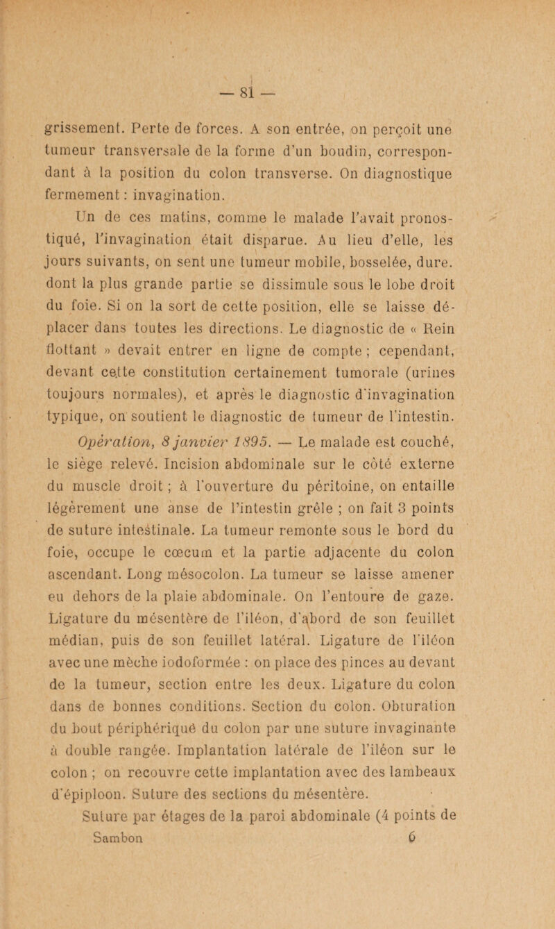 grissement. Perte de forces. A son entrée, on perçoit une tumeur transversale de la forme d’un boudin, correspon¬ dant à la position du colon transverse. On diagnostique fermement: invagination. Un de ces matins, comme le malade l'avait pronos¬ tiqué, l'invagination était disparue. Au lieu d’elle, les jours suivants, on sent une tumeur mobile, bosselée, dure, dont la plus grande partie se dissimule sous le lobe droit du foie. Si on la sort de cette position, elle se laisse dé¬ placer dans toutes les directions. Le diagnostic de « Rein flottant » devait entrer en ligne de compte ; cependant, devant ce.tte constitution certainement tumorale (urines toujours normales), et après le diagnostic d'invagination typique, on soutient le diagnostic de tumeur de l'intestin. Opération, 8 janvier 1895. — Le malade est couché, le siège relevé. Incision abdominale sur le côté externe du muscle droit ; à l’ouverture du péritoine, on entaille légèrement une anse de l’intestin grêle ; on fait 3 points de suture intestinale. La tumeur remonte sous le bord du foie, occupe le cæcum et la partie adjacente du colon ascendant. Long mésocolon. La tumeur se laisse amener eu dehors de la plaie abdominale. On l’entoure de gaze. Ligature du mésentère de l’iléon, d’abord de son feuillet médian, puis de son feuillet latéral. Ligature de l'iléon avec une mèche iodoformée : on place des pinces au devant de la tumeur, section entre les deux. Ligature du colon dans de bonnes conditions. Section du colon. Obturation du bout périphériquô du colon par une suture invaginante à double rangée. Implantation latérale de l’iléon sur le colon ; on recouvre cette implantation avec des lambeaux d’épiploon. Suture des sections du mésentère. Suture par étages de la paroi abdominale (4 points de Sambon 6