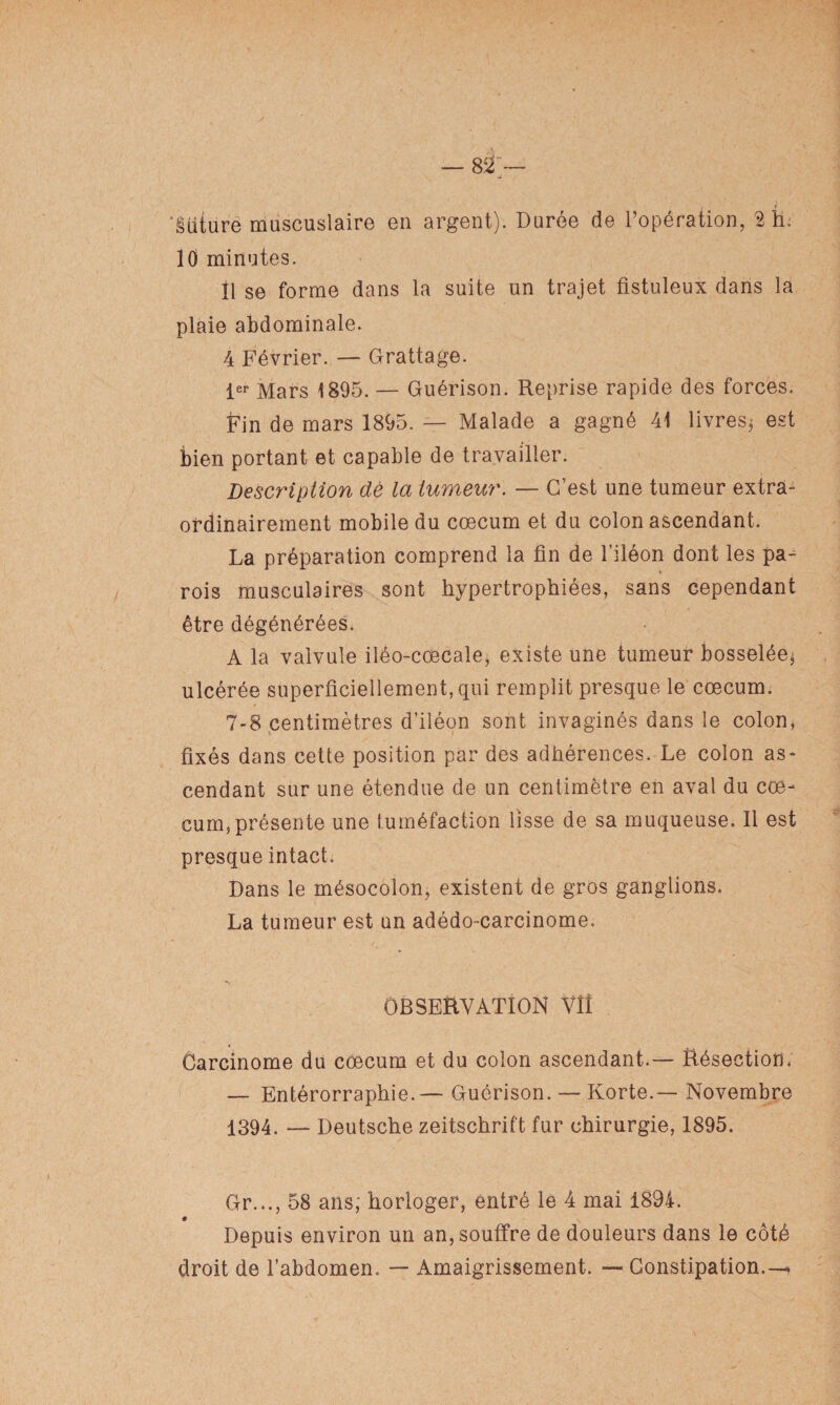 ■J ‘§üture mascuslaire en argent). Durée de l’opération, 2 h. 10 minutes. Il se forme dans la suite un trajet fistuleux dans la plaie abdominale. 4 Février. — Grattage. 1er Mars 1895. — Guérison. Reprise rapide des forces. Fin de mars 1895. — Malade a gagné 41 livres* est bien portant et capable de travailler. Description de la tumeur. — C’est une tumeur extra- ordinairement mobile du cæcum et du colon ascendant. La préparation comprend la fin de l’iléon dont les pa¬ rois musculaires sont hypertrophiées, sans cependant être dégénérées. A la valvule iléo-cœcale, existe une tumeur bosselée, ulcérée superficiellement, qui remplit presque le cæcum. 7-8 centimètres d’iléon sont invaginés dans le colon, fixés dans cette position par des adhérences. Le colon as¬ cendant sur une étendue de un centimètre en aval du cæ¬ cum, présente une tuméfaction lisse de sa muqueuse. Il est presque intact. Dans le mésocolon, existent de gros ganglions. La tumeur est un adédo-carcinome. OBSERVATION Vîî Carcinome du cæcum et du colon ascendant.— Résection; — Entérorraphie.— Guérison. — Korte.— Novembre 1394. — Deutsche Zeitschrift fur chirurgie, 1895. Gr..., 58 ans; horloger, entré le 4 mai 1894. e \ Depuis environ un an, souffre de douleurs dans le côté droit de l’abdomen. — Amaigrissement. — Constipation.^