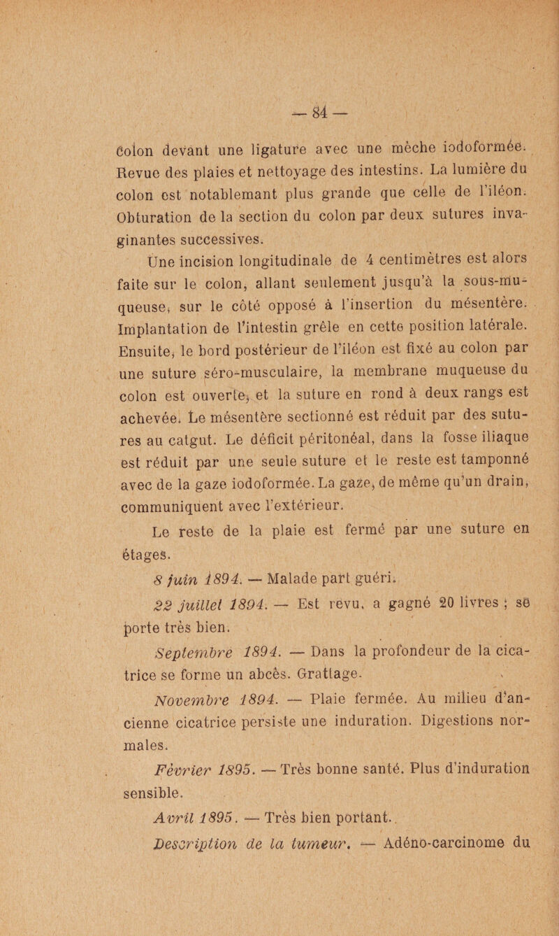 Ôoion devant une ligature avec une mèche iodoformée. Revue des plaies et nettoyage des intestins. La lumière du colon est notablemant plus grande que celle de l’iléon. Obturation de la section du colon par deux sutures inva- ginantes successives. Une incision longitudinale de 4 centimètres est alors faite sur le colon, allant seulement jusqu’cà la sous-mu¬ queuse* sur le côté opposé à l’insertion du mésentère. Implantation de l’intestin grêle en cette position latérale. Ensuite* le bord postérieur de l’iléon est fixé au colon par une suture séro-musculaire, la membrane muqueuse du colon est ouverte, et la suture en rond à deux rangs est achevée, Le mésentère sectionné est réduit par des sutu¬ res au catgut. Le déficit péritonéal, dans la fosse iliaque est réduit par une seule suture et le reste est tamponné avec de la gaze iodoformée. La gaze* de même qu’un drain, communiquent avec l’extérieur. Le reste de la plaie est fermé par une suture en étages. 8 juin 1894. — Malade part guéri. 22 juillet 1894. — Est revu, a gagné 20 livres ; se porte très bien. Septembre 1894. — Dans la profondeur de la cica¬ trice se forme un abcès. Grattage. Novembre 1894. — Plaie fermée. Au milieu d5an- cienne cicatrice persiste une induration. Digestions nor¬ males. Février 1895. — Très bonne santé. Plus d’induration sensible. Avril 1895. — Très bien portant.. Description de la tumeur. — Adéno-carcinome du