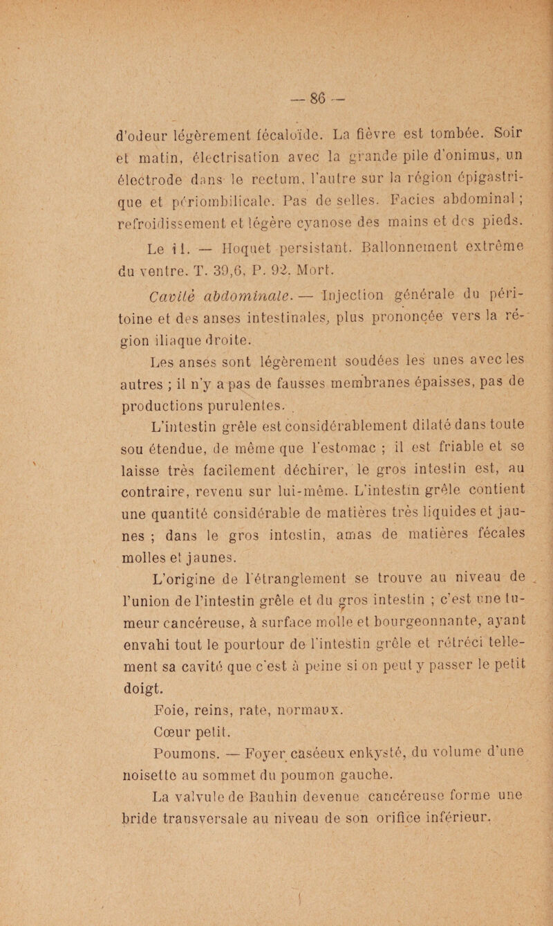 d’odeur légèrement fécaloïde. La fièvre est tombée. Soir et matin, électrisation avec la grande pile d’onimus,. un électrode dans le rectum, l’autre sur la région épigastri¬ que et périombilicale. Pas de selles. Faciès abdominal ; refroidissement et légère cyanose des mains et des pieds. Le il. — Hoquet persistant. Ballonnement extrême du ventre. T. 39,6, P. 92. Mort. Cavité abdominale. — Injection générale du péri¬ toine et des anses intestinales, plus prononcée vers la ré¬ gion iliaque droite. Les anses sont légèrement soudées les unes avec les autres ; il n’y a pas de fausses membranes épaisses, pas de productions purulentes. L’intestin grêle est considérablement dilaté dans toute sou étendue, de même que l’estomac ; il est friable et se laisse très facilement déchirer, le gros intestin est, au contraire, revenu sur lui-même. L’intestin grêle contient une quantité considérable de matières très liquides et jau¬ nes ; dans le gros intestin, amas de matières fécales molles et jaunes. L’origine de l’étranglement se trouve au niveau de l’union de l’intestin grêle et du gros intestin ; c est une tu¬ meur cancéreuse, à surface molle et bourgeonnante, ayant envahi tout le pourtour de l'intestin grêle et rétréci telle¬ ment sa cavité que c’est à peine si on peut y passer le petit doigt. Foie, reins, rate, normaux. Cœur petit. Poumons. — Foyer caséeux enkysté, du volume d’une noisette au sommet du poumon gauche. La valvule de Bauhin devenue cancéreuse forme une bride transversale au niveau de son orifice inférieur. I