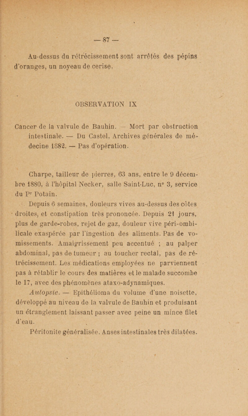 Au-dessus du rétrécissement sont arrêtés des pépins d’oranges, un noyeau de cerise, OBSERVATION IX Cancer de la valvule de Bauhin. — Mort par obstruction intestinale. — Du Castel, Archives générales de mé¬ decine 1882, — Pas d’opération. Charpe, tailleur de pierres, 63 ans, entre le 9 décem¬ bre 1880, à l’hôpital Necker, salle Saint-Luc, n° 3, service du Pr Potain. Depuis 6 semaines, douleurs vives au-dessus des côtes ' droites, et constipation très prononcée. Depuis 21 jours, plus de garde-robes, rejet de gaz, douleur vive péri-ombi- licale exaspérée par l’ingestion des aliments. Pas de vo¬ missements. Amaigrissement peu accentué ; au palper abdominal, pas de tumeur ; au toucher rectal, pas de ré¬ trécissement. Les médications employées ne parviennent pas à rétablir le cours des matières et le malade succombe le 17, avec des phénomènes ataxo-adynamiques. Autopsie. — Epithélioma du volume d’une noisette, développé au niveau de la valvule de Bauhin et produisant un étranglement laissant passer avec peine un mince filet d’eau. Péritonite généralisée. Anses intestinales très dilatées. t