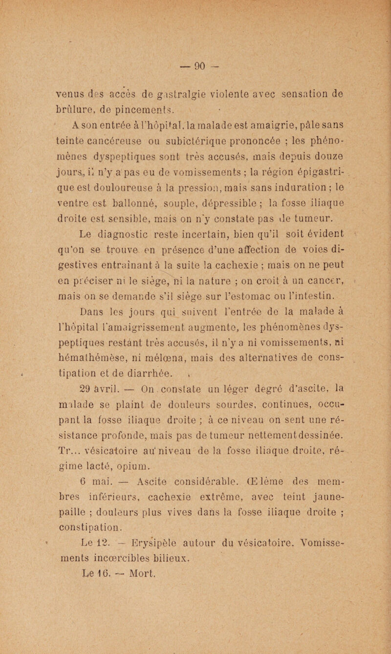 venus des accès de gastralgie violente avec sensation de brûlure, de pincements. A son entrée à l’hôpital, la malade est amaigrie, pâlesans teinte cancéreuse ou subictôrique prononcée ; les phéno¬ mènes dyspeptiques sont très accusés, mais depuis douze jours., il n’y a'pas eu de vomissements ; la région épigastri¬ que est douloureuse à la pression, mais sans induration ; le ventre est ballonné, souple, dépressible ; la fosse iliaque droite est sensible, mais on n'y constate pas de tumeur. Le diagnostic reste incertain, bien qu’il soit évident qu’on se trouve en présence d’une affection de voies di¬ gestives entraînant à la suite la cachexie ; mais on ne peut en préciser ni le siège, ni la nature ; on croit à un cancer, mais on se demande s’il siège sur l’estomac ou l’intestin. Dans les jours qui suivent l'entrée do la malade à l’hôpital l'amaigrissement augmente, les phénomènes dys¬ peptiques restant très accusés, il n’y a ni vomissements, ni hémathémèse, ni mélœna, mais des alternatives de cons¬ tipation et de diarrhée. 29 avril. — On. constate un léger degré d’ascite, la malade se plaint de douleurs sourdes, continues, occu¬ pant la fosse iliaque droite ; à ce niveau on sent une ré¬ sistance profonde, mais pas de tumeur nettementdessinée. Tr... vésicatoire au niveau de la fosse iliaque droite, ré¬ gime lacté, opium. 6 mai. — Ascite considérable. (Elème des mem¬ bres inférieurs, cachexie extrême, avec teint jaune- paille ; douleurs plus vives dans la fosse iliaque droite ; constipation. Le 12. — Erysipèle autour du vésicatoire. Vomisse¬ ments incoercibles bilieux. Le 16. — Mort.