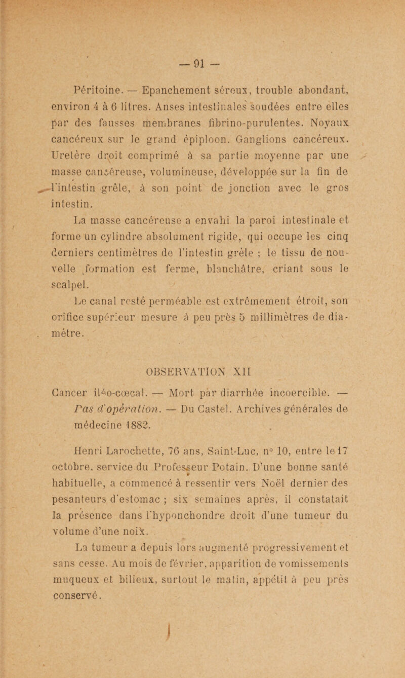 Péritoine. — Epanchement séreux, trouble abondant, environ 4 à 6 litres. Anses intestinales soudées entre elles par des fausses membranes fibrino-purulentes. Noyaux cancéreux sur le grand épiploon. Ganglions cancéreux. Uretère droit comprimé à sa partie moyenne par une masse cancéreuse, volumineuse, développée sur la fin de * „ l'intestin -grêle, à son point de jonction avec le gros intestin. La masse cancéreuse a envahi la paroi intestinale et forme un cylindre absolument rigide, qui occupe les cinq derniers centimètres do l’intestin grêle ; le tissu de nou¬ velle formation est ferme, blanchâtre, criant sous le scalpel. Le canal resté perméable est extrêmement étroit, son orifice supérieur mesure à peu près 5 millimètres de dia- . mètre. OBSERVATION Nil Cancer iUo-cœcal. — Mort par diarrhée incoercible. — ras d'opération. — Du Castel. Archives générales de médecine 1882. Henri Larochette, 76 ans, Saint-Luc, n° 10, entre le 17 octobre, service du Professeur Potain. D’une bonne santé t habituelle, a commencé à ressentir vers Noël dernier des pesanteurs d’estomac ; six semaines après, il constatait la présence dans l’hyponchondre droit d’une tumeur du volume d’une noix. La tumeur a depuis lors augmenté progressivement et sans cesse. Au mois de février, apparition de vomissements muqueux et bilieux, surtout le matin, appétit à peu près conservé.