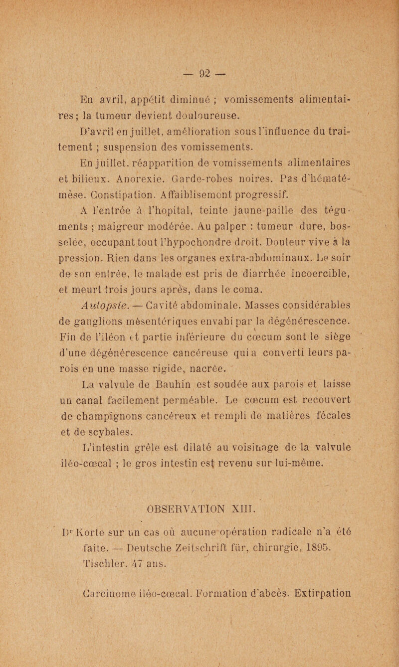 En avril, appétit diminué ; vomissements alimentai¬ res; la tumeur devient douloureuse. D’avril en juillet, amélioration sous l'influence du trai¬ tement ; suspension des vomissements. En juillet, réapparition de vomissements alimentaires et bilieux. Anorexie. Garde-robes noires. Pas d’hématé- mèse. Constipation. Affaiblisemcnt progressif. A l’entrée à l’hôpital, teinte jaune-paille des tégu¬ ments ; maigreur modérée. Au palper : tumeur dure, bos¬ selée, occupant tout l’hypochondre droit. Douleur vive à la pression. Rien dans les organes extra-abdominaux. Le soir de son entrée, le malade est pris de diarrhée incoercible, et meurt trois jours après, dans le coma. Autopsie. — Cavité abdominale. Masses considérables de ganglions mésentériques envahi par la dégénérescence. V Fin de l’iléon et partie inférieure du cæcum sont le siège d’une dégénérescence cancéreuse quia converti leurs pa¬ rois en une masse rigide, nacrée. La valvule de Bauhin est soudée aux parois et laisse un canal facilement perméable. Le cæcum est recouvert de champignons cancéreux et rempli de matières fécales et de scybales. L’intestin grêle est dilaté au voisinage de la valvule iléo-cœcal ; le gros intestin est revenu sur lui-même. OBSERVATION XIII. I)r Korte sur un cas où aucune opération radicale n’a été faite. — Deutsche Zeitschrift fur, chirurgie, 1895. Tischler. 47 ans. Carcinome iléo-cœcal. Formation d’abcès. Extirpation