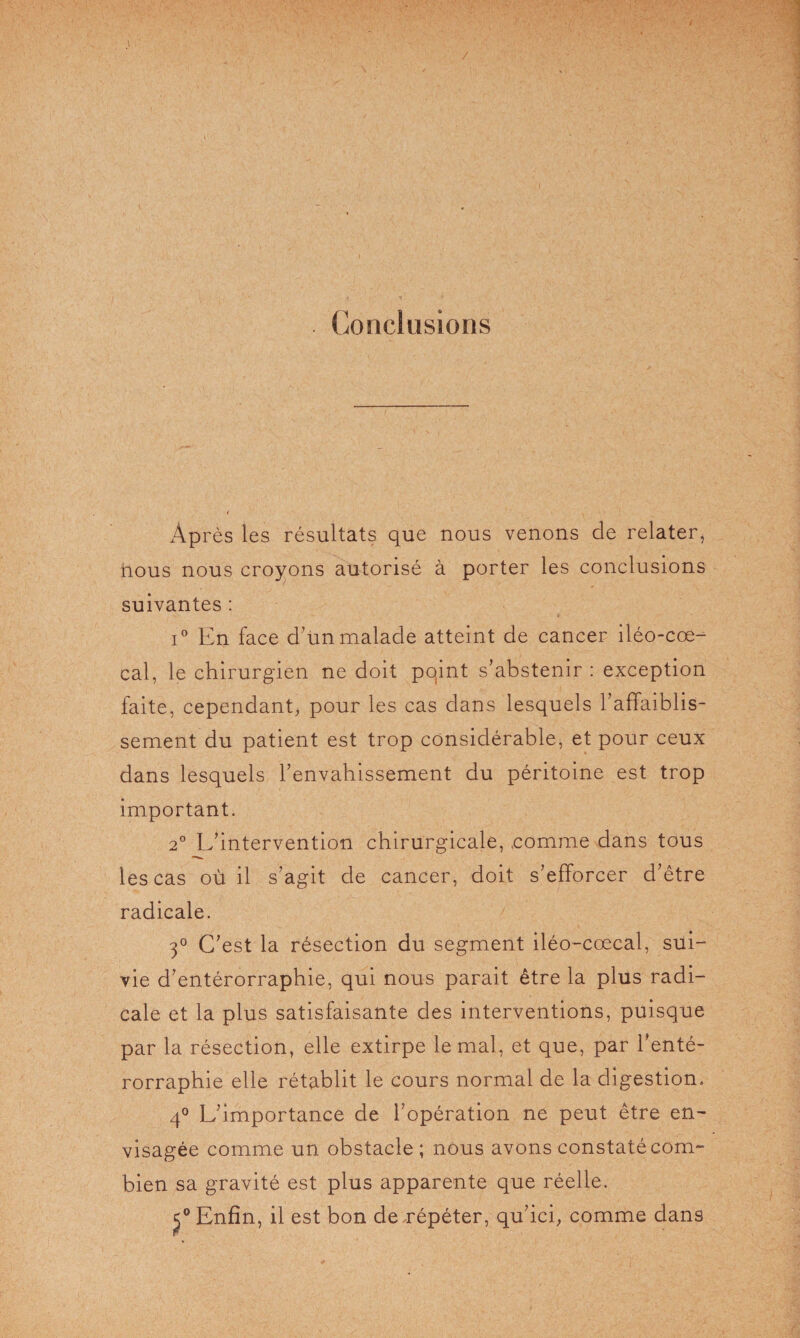 Conclusions AP rès les résultats que nous venons de relater, nous nous croyons autorisé à porter les conclusions suivantes : i° En face d’un malade atteint de cancer iléo-coe- cal, le chirurgien ne doit pqint s’abstenir : exception faite, cependant, pour les cas dans lesquels l’affaiblis¬ sement du patient est trop considérable, et pour ceux dans lesquels l’envahissement du péritoine est trop important. 2° L’intervention chirurgicale, comme dans tous les cas où il s’agit de cancer, doit s’efforcer d’être radicale. 3° C’est la résection du segment iléo-cœcal, sui¬ vie d’entérorrapbie, qui nous parait être la plus radi¬ cale et la plus satisfaisante des interventions, puisque par la résection, elle extirpe le mal, et que, par l’enté- rorrapbie elle rétablit le cours normal de la digestion. 4° L’importance de l’opération ne peut être en¬ visagée comme un obstacle ; nous avons constaté com¬ bien sa gravité est plus apparente que réelle. £° Enfin, il est bon de répéter, qu’ici, comme dans