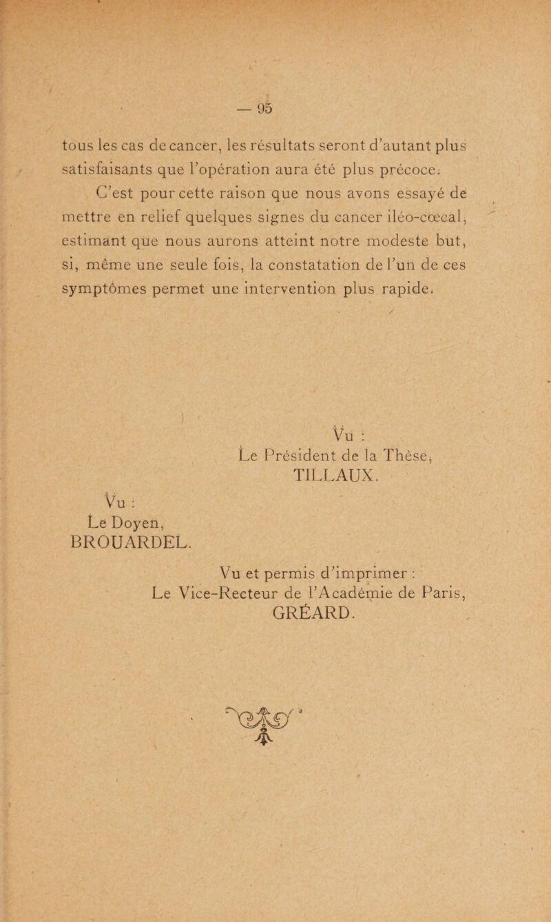 tous les cas de cancer, les résultats seront d’autant plus satisfaisants que l’opération aura été plus précoce: C’est pour cette raison que nous avons essayé de mettre en relief quelques signes du cancer iléo-coecal, estimant que nous aurons atteint notre modeste but, si, même une seule fois, la constatation de l’un de ces symptômes permet une intervention plus rapide* Vu : Le Doyen, BROUARDEL. Vu : Le Président de la Thèse* T1LLAUX. Vu et permis d’imprimer : Le Vice-Recteur de l’Académie de Paris, GRÉARD.