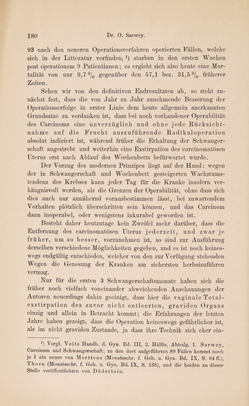 93 nach den neueren Operationsverfaliren operierten Fällen, welche sich in der Litteratur vorfinden, *) starben in den ersten Wochen post operationem 9 Patientinnen; es ergiebt sich also heute eine Mor¬ talität von nur 9,7 °/0 gegenüber den 57,1 bez. 31,5 °/0 früherer Zeiten. Sehen wir von den definitiven Endresultaten ah, so steht zu¬ nächst fest, dass die von Jahr zu Jahr zunehmende Besserung der Operationserfolge in erster Linie dem heute allgemein anerkannten Grundsätze zu verdanken ist, dass hei noch vorhandener Operabilität des Carcinoms eine unverzüglich und ohne jede Rücksicht¬ nahme auf die Frucht auszuführende Radikaloperation absolut indiciert ist, während früher die Erhaltung der Schwanger¬ schaft angestreht und weiterhin eine Exstirpation des carcinomatösen Uterus erst nach Ablauf des Wochenbetts befürwortet wurde. Der Vorzug des modernen Prinzipes liegt auf der Hand: wegen der in Schwangerschaft und Wochenbett gesteigerten Wachstums¬ tendenz des Krebses kann jeder Tag für die Kranke insofern ver¬ hängnisvoll werden, als die Grenzen der Operabilität, ohne dass sich dies auch nur annähernd voraushestimmen lässt, hei zuwartendem Verhalten plötzlich überschritten sein können, und das Carcinom dann inoperabel, oder wenigstens inkurabel geworden ist. Besteht daher heutzutage kein Zweifel mehr darüber, dass die Entfernung des carcinomatösen Uterus jederzeit, und zwar je früher, um so besser, vorzunehmen ist, so sind zur Ausführung derselben verschiedene Möglichkeiten gegeben, und es ist noch keines¬ wegs endgültig entschieden, welcher von den zur Verfügung stehenden Wegen die Genesung der Kranken am sichersten herbeizuführen vermag. Nur für die ersten 3 Schwangerschaftsmonate haben sich die früher noch vielfach voneinander abweichenden Anschauungen der Autoren neuerdings dahin geeinigt, dass hier die vaginale Total¬ exstirpation des zuvor nicht entleerten, graviden Organs einzig und allein in Betracht kommt; die Erfahrungen der letzten Jahre haben gezeigt, dass die Operation keineswegs gefährlicher ist, als im nicht graviden Zustande, ja dass ihre Technik sich eher ein- 9 Vergl. Veits Handb. d. Gyn. Bd. III, 2. Hälfte, Abteüg. 1. Sarwey, Carcinom und Schwangerschaft; zu den dort aufgeführten 89 Fällen kommt noch je 1 ein neuer von Merttens (Monatsschr. f. Geb. u. Gyn. Bd. IX, S. 84 ff.), Thorn (Monatsschr. f. Geb. u. Gyn. Bd. IX, S. 138), und die beiden an dieser Stelle veröffentlichten von Döderlein.