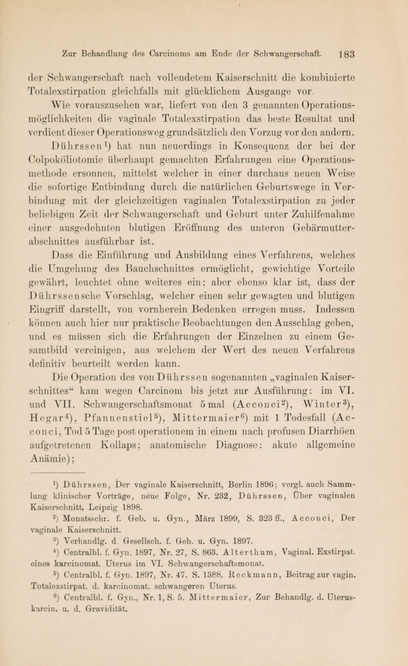 der Schwangerschaft nach vollendetem Kaiserschnitt die kombinierte Totalexstirpation gleichfalls mit glücklichem Ausgange vor Wie vorauszusehen war, liefert von den 3 genannten Operations¬ möglichkeiten die vaginale Totalexstirpation das beste Resultat und verdient dieser Operationsweg grundsätzlich den Vorzug vor den andern. JDiihrssen1) hat nun neuerdings in Konsequenz der hei der Colpoköliotomie überhaupt gemachten Erfahrungen eine Operations¬ methode ersonnen, mittelst welcher in einer durchaus neuen Weise die sofortige Entbindung durch die natürlichen Geburtswege in Ver¬ bindung mit der gleichzeitigen vaginalen Totalexstirpation zu jeder beliebigen Zeit der Schwangerschaft und Gehurt unter Zuhilfenahme einer ausgedehnten blutigen Eröffnung des unteren Gebärmutter¬ abschnittes ausführbar ist. Dass die Einführung und Ausbildung eines Verfahrens, welches die Umgehung des Bauchschnittes ermöglicht, gewichtige Vorteile gewährt, leuchtet ohne weiteres ein; aber ebenso klar ist, dass der Dührssensche Vorschlag, welcher einen sehr gewagten und blutigen Eingriff darstellt, von vornherein Bedenken erregen muss. Indessen können auch hier nur praktische Beobachtungen den Ausschlag geben, und es müssen sich die Erfahrungen der Einzelnen zu einem Ge¬ samtbild vereinigen, aus welchem der Wert des neuen Verfahrens definitiv beurteilt werden kann. Die Operation des vonDührssen sogenannten „vaginalen Kaiser¬ schnittes“ kam wegen Carcinom bis jetzt zur Ausführung: im VI. und VII. Schwangerschaftsmonat 5 mal (Acconci2), Winter3), Hegar4), Pfannenstiel5), Mittermaier6) mit 1 Todesfall (Ac¬ conci, Tod 5 Tage post operationem in einem nach profusen Diarrhöen aufgetretenen Kollaps; anatomische Diagnose: akute allgemeine Anämie); V _ _ J) Dührssen, Der vaginale Kaiserschnitt, Berlin 1896; vergl. auch Samm¬ lung klinischer Vorträge, neue Folge, Nr. 232, Dührssen, Über vaginalen Kaiserschnitt, Leipzig 1898. 2) Monatsschr. f. Geb. u. Gyn., März 1899, S. 323 ff., Acconci, Der vaginale Kaiserschnitt. 3) Verhandlg. d. Gesellsch. f. Geb. u. Gyn. 1897. 4) Centralbl. f. Gyn. 1897, Nr. 27, S. 863. Alterthum, Vaginal. Exstirpat. eines karcinomat. Uterus im VI. Schwangerschaftsmonat. 6) Centralbl. f. Gyn. 1897, Nr. 47. S. 1388. Reckmann, Beitrag zur vagin. Totalexstirpat. d. karcinomat. schwangeren Uterus. 6) Centralbl. f. Gyn., Nr. 1, S. 5. Mittermaier, Zur Behandlg. d. Uterus- karcin. u. d. Gravidität.