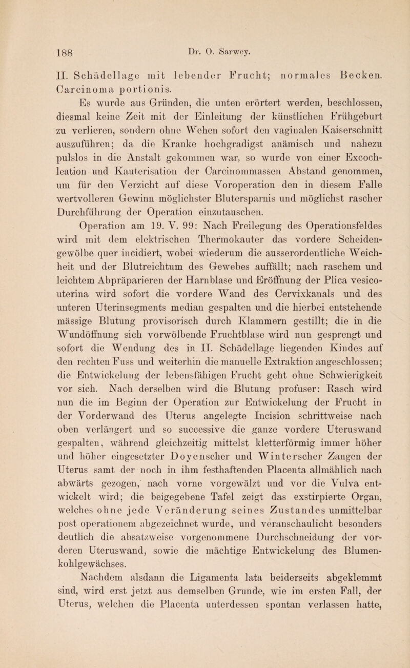 II. Schädellagc mit lebender Frucht; normales Becken. Carcinoma portionis. Es wurde aus Gründen, die unten erörtert werden, beschlossen, diesmal keine Zeit mit der Einleitung der künstlichen Frühgeburt zu verlieren, sondern ohne Wehen sofort den vaginalen Kaiserschnitt auszuführen; da die Kranke hochgradigst anämisch und nahezu pulslos in die Anstalt gekommen war, so wurde von einer Excoch- leation und Kauterisation der Carcinommassen Abstand genommen, um für den Verzicht auf diese Voroperation den in diesem Falle wertvolleren Gewinn möglichster Blutersparnis und möglichst rascher Durchführung der Operation einzutauschen. Operation am 19. V. 99: Nach Freilegung des Operationsfeldes wird mit dem elektrischen Thermokauter das vordere Scheiden¬ gewölbe quer incidiert, wobei wiederum die ausserordentliche Weich¬ heit und der Blutreichtum des Gewebes auffällt; nach raschem und leichtem Abpräparieren der Harnblase und Eröffnung der Plica vesico- uterina wird sofort die vordere Wand des Cervixkanals und des unteren Uterinsegments median gespalten und die hierbei entstehende mässige Blutung provisorisch durch Klammern gestillt; die in die Wundöffnung sich vorwölbende Fruchtblase wird nun gesprengt und sofort die Wendung des in II. Schädellage liegenden Kindes auf den rechten Fuss und weiterhin die manuelle Extraktion angeschlossen; die Entwickelung der lebensfähigen Frucht geht ohne Schwierigkeit vor sich. Nach derselben wird die Blutung profuser: Basch wird nun die im Beginn der Operation zur Entwickelung der Frucht in der Vorderwand des Uterus angelegte Incision schrittweise nach oben verlängert und so successive die ganze vordere Uteruswand gespalten, während gleichzeitig mittelst kletterförmig immer höher und höher eingesetzter Doyenscher und Winterscher Zangen der Uterus samt der noch in ihm festhaftenden Placenta allmählich nach abwärts gezogen, nach vorne vorgewälzt und vor die Vulva ent¬ wickelt wird; die beigegebene Tafel zeigt das exstirpierte Organ, welches ohne jede Veränderung seines Zustandes unmittelbar post operationem abgezeichnet wurde, und veranschaulicht besonders deutlich die absatzweise vorgenommene Durchschneidung der vor¬ deren Uterus wand, sowie die mächtige Entwickelung des Blumen¬ kohlgewächses. Nachdem alsdann die Ligamenta lata beiderseits abgeklemmt sind, wird erst jetzt aus demselben Grunde, wie im ersten Fall, der Uterus, welchen die Placenta unterdessen spontan verlassen hatte,