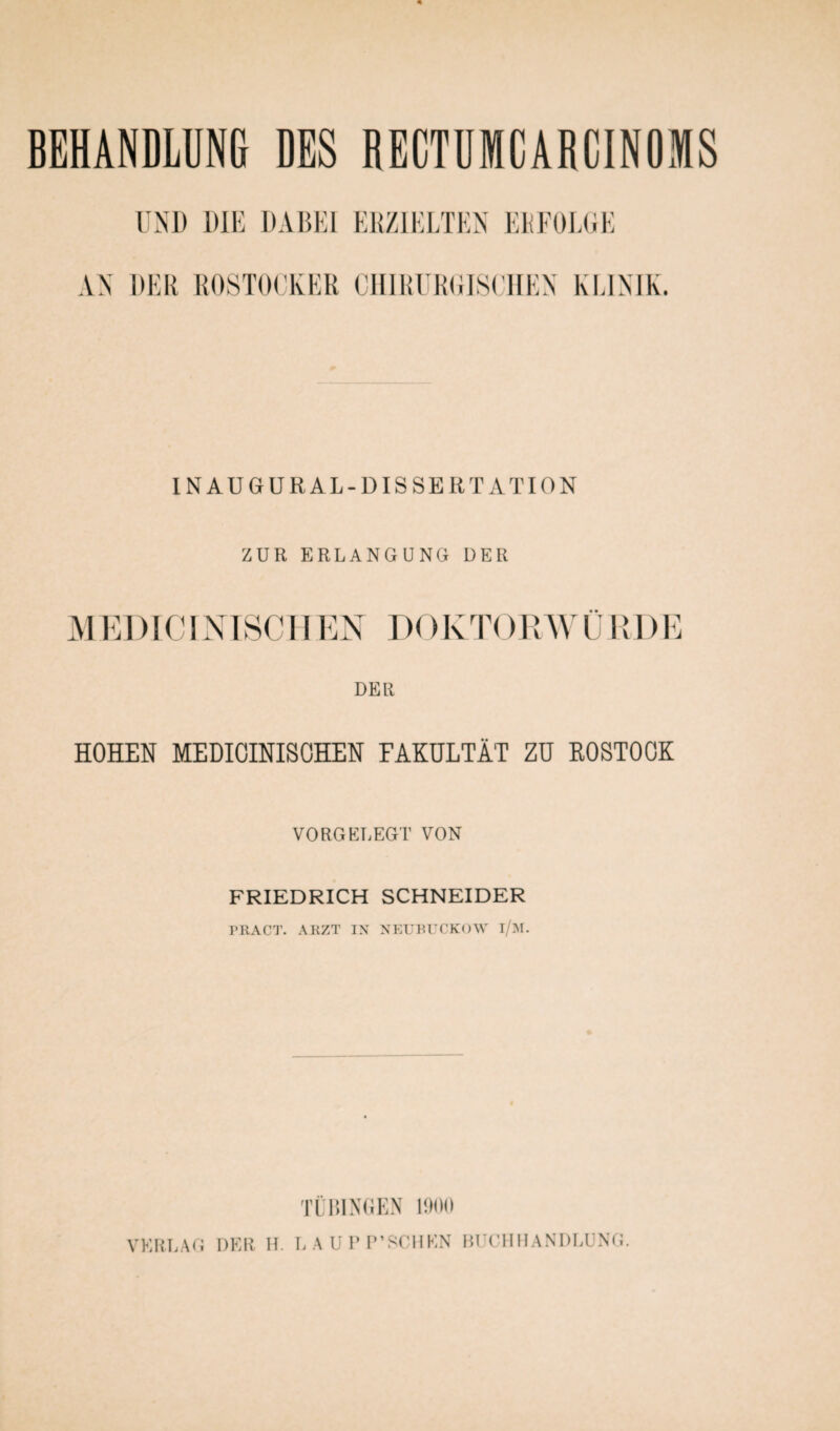 UND DIE DABEI ERZIELTEN ERFOLGE AN DER ROSTOCKER CHIRURGISCHEN KLINIK. IN AU GUR AL-DISSERTATION ZUR ERLANGUNG DER M ED IC INISCH EN DO KTORW Ü RD E DER HOHEN MEDIOINISOHEN FAKULTÄT ZU ROSTOCK VORGELEGT VON FRIEDRICH SCHNEIDER PRACT. ARZT IN NEUBUCKOW i/M. TL GINGEN 1900