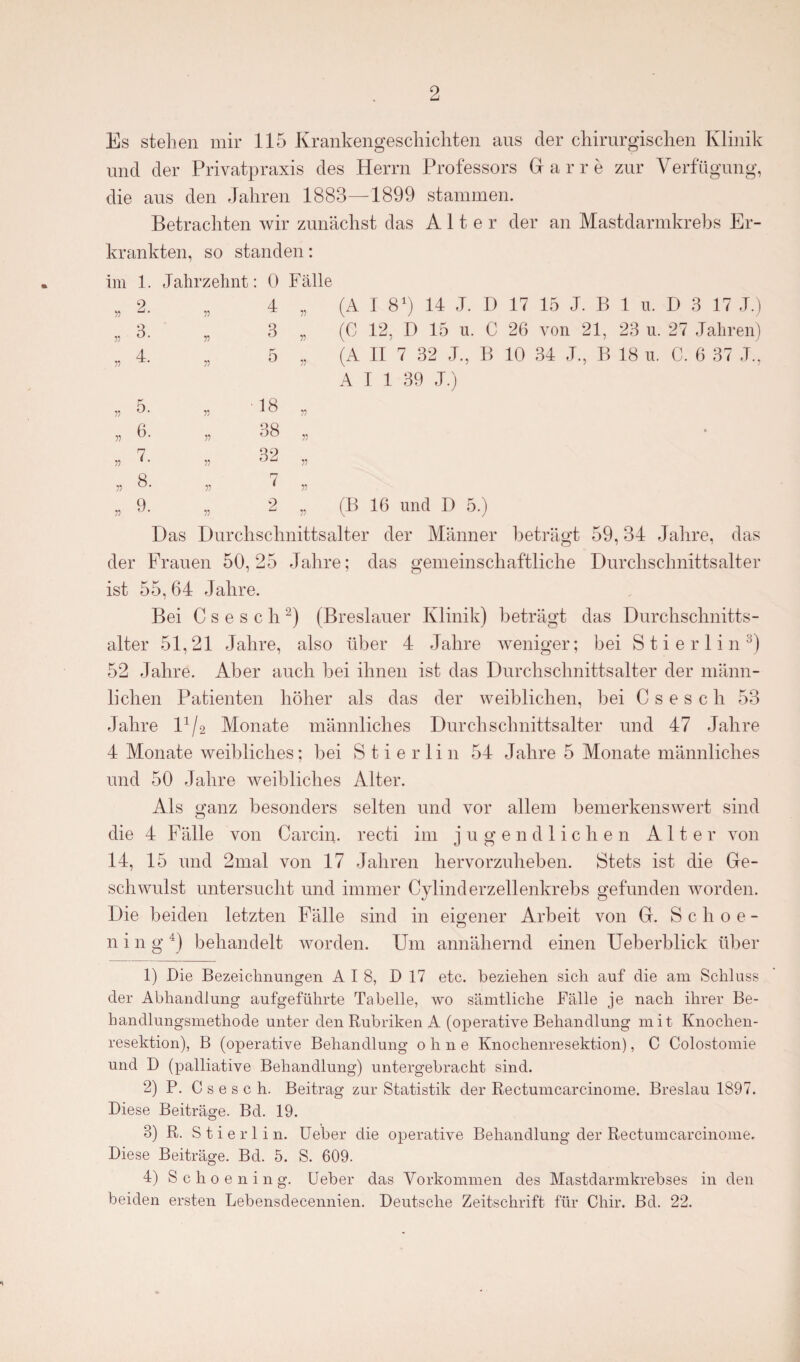 Es stehen mir 115 Krankengeschichten aus der chirurgischen Klinik und der Privatpraxis des Herrn Professors Harre zur Verfügung, die aus den Jahren 1883—1899 stammen. Betrachten wir zunächst das Alter der an Mastdarmkrebs Er¬ krankten, so standen: im 1. Jahrzehnt: 0 Fälle (A 1 81) 14 J. I) 17 15 J. B 1 u. D 3 17 J.) (C 12, D 15 u. C 26 von 21, 23 u. 27 Jahren) (A II 7 32 J., B 10 34 J., B 18 n. C. 6 37 J., A I 1 39 J.) (B 16 und D 5.) Das Durchschnittsalter der Männer beträgt 59,34 Jahre, das der Frauen 50,25 Jahre; das gemeinschaftliche Durchschnittsalter ist 55, 64 Jahre. Bei C s e s c li2) (Breslauer Klinik) beträgt das Durchschnitts¬ alter 51,21 Jahre, also über 4 Jahre weniger; bei Stierlin3) 52 Jahre. Aber auch bei ihnen ist das Durchschnittsalter der männ¬ lichen Patienten höher als das der weiblichen, bei C s e s c li 53 Jahre l1/2 Monate männliches Durchschnittsalter und 47 Jahre 4 Monate weibliches; bei Stierlin 54 Jahre 5 Monate männliches und 50 Jahre weibliches Alter. Als ganz besonders selten und vor allem bemerkenswert sind die 4 Fälle von Car ein. recti im jugendlichen Alte r von 14, 15 und 2mal von 17 Jahren hervorzuheben. Stets ist die Ge¬ schwulst untersucht und immer Cylinderzelienkrebs gefunden worden. Die beiden letzten Fälle sind in eigener Arbeit von G. S c h o e - n i n g 9 behandelt worden. Um annähernd einen Ueberblick über 1) Die Bezeichnungen AIS, D 17 etc. beziehen sich auf die am Schluss der Abhandlung aufgeführte Tabelle, wo sämtliche Fälle je nach ihrer Be¬ handlungsmethode unter den Rubriken A (operative Behandlung mit Knochen¬ resektion), B (operative Behandlung ohne Knochenresektion), C Colostomie und D (palliative Behandlung) untergebracht sind. 2) P. C s e s c h. Beitrag zur Statistik der Rectumcarcinome. Breslau 1897. Diese Beiträge. Bd. 19. 8) R. S t i e rlin. Ueber die operative Behandlung der Rectumcarcinome. Diese Beiträge. Bd. 5. S. 609. 4) Schoening. Ueber das Vorkommen des Mastdannkrebses in den beiden ersten Lebensdecennien. Deutsche Zeitschrift für Chir. Bd. 22. 3. 4 3 5 55 r> v v 55 r> 55 5. 6. 7. 8. 9. 55 55 55 55 18 38 7 2 55 55 55 55 55