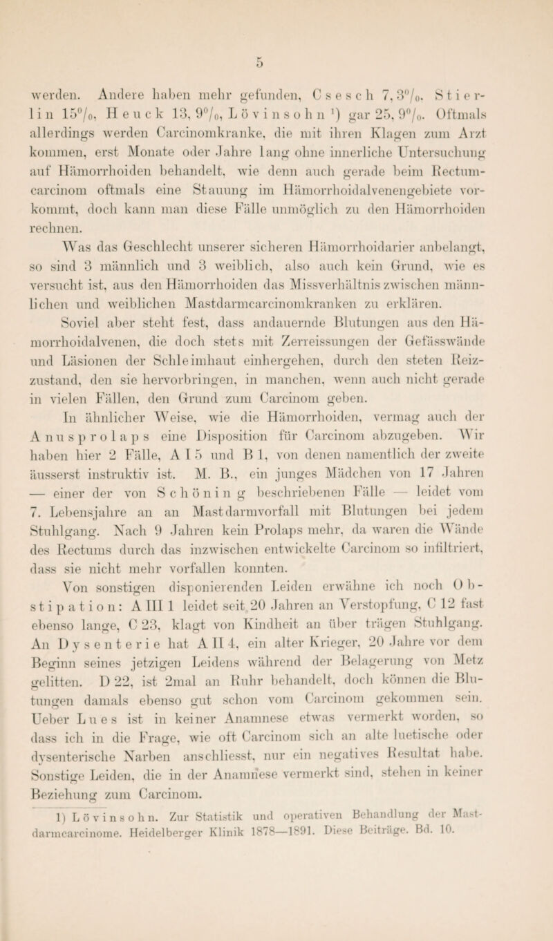 1 i n 15°/o, Heuck 13, 9 °/0, L ö vinsohn l) gar 25, 9 °/0. Oftmals allerdings werden Carcinomkranke, die mit ihren Klagen zum Arzt kommen, erst Monate oder Jahre lang ohne innerliche Untersuchung auf Hämorrhoiden behandelt, wie denn auch gerade beim Rectum- carcinom oftmals eine Stauung im Hämorrhoidalvenengebiete vor¬ kommt, doch kann man diese Fälle unmöglich zu den Hämorrhoiden rechnen. Was das Geschlecht unserer sicheren Hämorrhoidarier anbelangt, so sind 3 männlich und 3 weiblich, also auch kein Grund, wie es versucht ist, aus den Hämorrhoiden das Missverhältnis zwischen männ¬ lichen und weiblichen Mastdarmcarcinomkranken zu erklären. Soviel aber steht fest, dass andauernde Blutungen aus den Hä- morrhoidalvenen, die doch stets mit Zerreissungen der Geiasswände und Läsionen der Schleimhaut einhergehen, durch den steten Reiz¬ zustand, den sie hervorbringen, in manchen, wenn auch nicht gerade in vielen Fällen, den Grund zum Carcinom geben. In ähnlicher Weise, wie die Hämorrhoiden, vermag auch der Anusprolaps eine Disposition für Carcinom abzugeben. A\ ir haben hier 2 Fälle, A I 5 und B 1, von denen namentlich der zweite äusserst instruktiv ist. M. B., ein junges Mädchen von 17 Jahren — einer der von Schönin g beschriebenen Fälle — leidet vom 7. Lebensjahre an an Mastdarmvorfall mit Blutungen bei jedem Stuhlgang. Nach 9 Jahren kein Prolaps mehr, da waren die Wände des Rectums durch das inzwischen entwickelte Carcinom so infiltriert, dass sie nicht mehr vorfallen konnten. Von sonstigen disponierenden Leiden erwähne ich noch Ob¬ stipation: A III 1 leidet seit. 20 Jahren an Verstopfung, C 12 fast ebenso lange, C 23, klagt von Kindheit an über trägen Stuhlgang. An Dysenterie hat A II 4, ein alter Krieger, 20 Jahre vor dem Beginn seines jetzigen Leidens während der Belagerung von Metz gelitten. I) 22, ist 2mal an Ruhr behandelt, doch können die Blu¬ tungen damals ebenso gut schon vom Carcinom gekommen sein. Ueber Lues ist in keiner Anamnese etwas vermerkt worden, so dass ich in die Frage, wie ott Carcinom sich an alte luetische oder dysenterische Narben anschliesst, nur ein negatives Resultat habe. Sonstige Leiden, die in der Anamnese vermerkt sind, stehen in keinei Beziehung zum Carcinom. 1) Lö vinsohn. Zur Statistik und operativen Behandlung der Mast- darmcarcinome. Heidelberger Klinik 1878—1891. Diese Beiträge. Bd. 10.