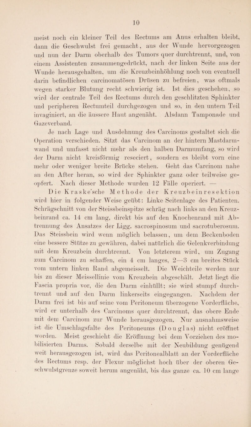 meist noch ein kleiner Teil des Rectnms am Anus erhalten bleibt, dann die Geschwulst frei gemacht, aus der Wunde hervorgezogen und nun der Darm oberhalb des Tumors quer durchtrennt, und, von einem Assistenten zusanimengedrückt, nach der linken Seite aus der Wunde herausgehalten, um die Kreuzbeinhöhlung noch von eventuell darin befindlichen carcinomatösen Drüsen zu befreien, was oftmals wegen starker Blutung recht schwierig ist. Ist dies geschehen, so wird der centrale Teil des Rectnms durch den geschlitzten Sphinkter und peripheren Rectumteil durchgezogen und so, in den untern Teil invaginiert, an die äussere Haut angenäht. Alsdann Tamponade und Gaze verband. Je nach Lage und Ausdehnung des Carcinoms gestaltet sich die Operation verschieden. Sitzt das Carcinom an der hintern Mastdarm¬ wand und umfasst nicht mehr als den halben Darmumfang, so wird der Darm nicht kreisförmig reseciert, sondern es bleibt vorn eine mehr oder weniger breite Brücke stehen. Geht das Carcinom nahe an den After heran, so wird der Sphinkter ganz oder teilweise ge¬ opfert. Nach dieser Methode wurden 12 Fälle operiert. — Die Kraske’sche Methode der Kreuzbeinresektion wird hier in folgender Weise geübt: Linke Seitenlage des Patienten. Schrägschnitt von der Steissbeinspitze schräg nach links an den Kreuz¬ beinrand ca. 14 cm lang, direkt bis auf den Knochenrand mit Ab¬ trennung des Ansatzes der Ligg. sacrospinosum und sacrotuberosum. Das Steissbein wird wenn möglich belassen, um dem Beckenboden eine bessere Stütze zu gewähren, dabei natürlich die Gelenkverbindung mit dem Kreuzbein durchtrennt. Von letzterem wird, um Zugang zum Carcinom zu schaffen, ein 4 cm langes, 2—3 cm breites Stück vom untern linken Rand abgemeisselt. Die Weichteile werden nur bis zu dieser Meisseilinie vom Kreuzbein abgeschält. Jetzt liegt die Fascia propria vor, die den Darm einhüllt; sie wird stumpf durch¬ trennt und auf den Darm linkerseits eingegangen. Nachdem der Darm frei ist bis auf seine vom Peritoneum überzogene Vorderfläche, wird er unterhalb des Carcinoms quer durchtrennt, das obere Ende mit dem Carcinom zur Wunde herausgezogen. Nur ausnahmsweise ist die Umschlagsfalte des Peritoneums (Douglas) nicht eröffnet worden. Meist geschieht die Eröffnung bei dem Vorziehen des mo¬ bilisierten Darms. Sobald derselbe mit der Neubildung genügend weit herausgezogen ist, wird das Peritonealblatt an der Vorderfläche des Rectums resp. der Flexur möglichst hoch über der oberen Ge¬