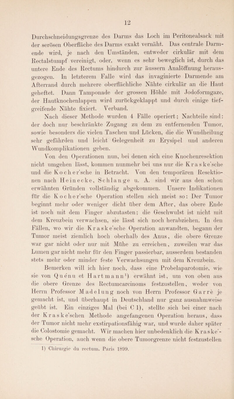 Durchschneidungsgrenze des Darms das Loch im Peritonealsack mit der serösen Oberfläche des Darms exakt vernäht. Das centrale Darm¬ ende wird, je nach den Umständen, entweder cirkulär mit dem Rectalstumpf vereinigt, oder, wenn es sehr beweglich ist, durch das untere Ende des Rectums hindurch zur äussern Analöffhung heraus- o-ezocren. In letzterem Falle wird das invaginierte Darmende am Afterrand durch mehrere oberflächliche Nähte cirkulär an die Haut geheftet. Dann Tamponade der grossen Höhle mit Jodoformgaze, der Hautknochenlappen wird zurückgeklappt und durch einige tief¬ greifende Nähte fixiert. Verband. o Nach dieser Methode wurden 4 Fälle operiert; Nachteile sind: der doch nur beschränkte Zugang zu dem zu entfernenden Tumor, sowie besonders die vielen Taschen und Lücken, die die Wundheilung sehr gefährden und leicht Gelegenheit zu Erysipel und anderen Wundkomplikationen geben. Von den Operationen nun, bei denen sich eine Knochenresektion nicht umgehen lässt, kommen nunmehr bei uns nur die Kraske’sche und die Ko ch er’sche in Betracht. Von den temporären Resektio¬ nen nach Hein ecke, Schlange u. A. sind wir aus den schon erwähnten Gründen vollständig abgekommen. Unsere Indikationen für die Koche Esche Operation stellen sich meist so: Der Tumor beginnt mehr oder weniger dicht über dem After, das obere Ende ist noch mit dem Finger abzutasten; die Geschwulst ist nicht mit dem Kreuzbein verwachsen, sie lässt sich noch herabziehen. In den Fällen, wo wir die Kraske’sche Operation anwandten, begann der Tumor meist ziemlich hoch oberhalb des Anus, die obere Grenze war gar nicht oder nur mit Mühe zu erreichen, zuweilen war das Lumen gar nicht mehr für den Finger passierbar, ausserdem bestanden stets mehr oder minder feste Verwachsungen mit dem Kreuzbein. Bemerken will ich hier noch, dass eine Probelaparotomie, wie sie von Quenu et Hart mann1) erwähnt ist, um von oben aus die obere Grenze des Rectumcarcinoms festzustellen, weder von Herrn Professor Madelung noch von Herrn Professor Gar re je gemacht ist, und überhaupt in Deutschland nur ganz ausnahmweise geübt ist. Ein einziges Mal (bei C 1), stellte sich bei einer nach der Kraske’schen Methode angefangenen Operation heraus, dass der Tumor nicht mehr exstirpationsfähig war, und wurde daher später die Colostomie gemacht. Wir machen hier unbedenklich die Kraske - sche Operation, auch wenn die obere Tumorgrenze nicht festzustellen 1) Chirurgie du rectum. Paris 1899.