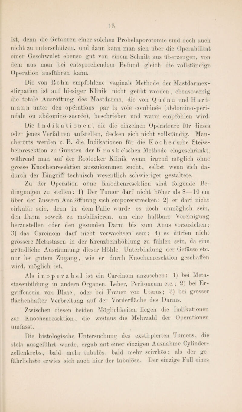 ist. denn die Gefahren einer solchen Probelaporotomie sind doch auch nicht zu unterschätzen, und dann kann man sich über die Operabilität einer Geschwulst ebenso gut von einem Schnitt aus Überzeugen, von dem aus man bei entsprechendem Befund gleich die vollständige Operation ausführen kann. Die von Hehn empfohlene vaginale Methode der Mastdarmex¬ stirpation ist auf hiesiger Klinik nicht geübt worden, ebensowenig die totale Ausrottung des Mastdarms, die von Quenu und Hart¬ mann unter den operations par la voie combinee (abdomino-peri- neale ou abdomino-sacree), beschrieben und warm empfohlen wird. Die Indikationen, die die einzelnen Operateure für dieses oder jenes Verfahren aufstellen, decken sich nicht vollständig. Man¬ cherorts werden z. B. die Indikationen für die Koche r’sche Steiss- beinresektion zu Gunsten der Iv r a s k e'schen Methode eingeschränkt, während man auf der Rostocker Klinik wenn irgend möglich ohne grosse Knochenresektion auszukommen sucht, selbst wenn sich da¬ durch der Eingriff technisch wesentlich schwieriger gestaltete. Zu der Operation ohne Knochenresektion sind folgende Be¬ dingungen zu stellen: 1) Der Tumor darf nicht höher als 8—10 cm über der äussern Analöffnung sich emporerstrecken: 2) er darf nicht cirkulär sein, denn in dem Falle würde es doch unmöglich sein, den Darm soweit zu mobilisieren, um eine haltbare Vereinigung herzustellen oder den gesunden Darm bis zum Anus vorzuziehen; 3) das Carcinom darf nicht verwachsen sein: 4) es dürfen nicht grössere Metastasen in der Kreuzbeinhöhlung zu fühlen sein, da eine gründliche Ausräumung dieser Höhle, Unterbindung der Gefässe etc. nur bei gutem Zugang, wie er durch Knochenresektion geschaffen wird, möglich ist. Als inoperabel ist ein Carcinom anzusehen: 1) bei Meta¬ stasenbildung in andern Organen, Leber, Peritoneum etc.: 2) bei Er¬ griffensein von Blase, oder bei Frauen von Uterus; 3) bei grosser flächenhafter Verbreitung auf der Vorderfläche des Darms. Zwischen diesen beiden Möglichkeiten liegen die Indikationen zur Knochenresektion, die weitaus die Mehrzahl der Operationen umfasst. Die histologische Untersuchung des exstirpierten lumors, die stets ausgeführt wurde, ergab mit einer einzigen Ausnahme Cylinder- zellenkrebs, bald mehr tubulös. bald mehr scirrhös : als der ge¬ fährlichste erwies sich auch hier der tubulöse. Der einzige fall eines
