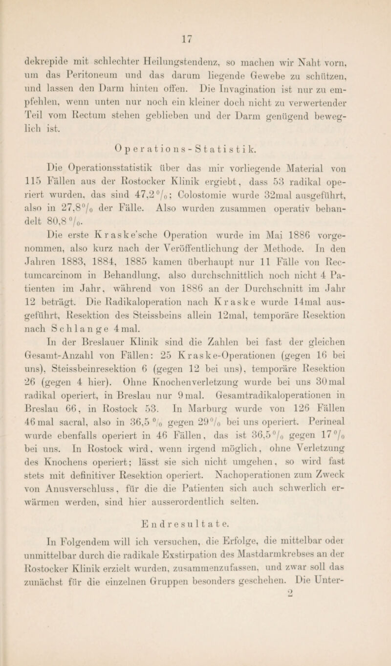 dekrepide mit schlechter Heilungstendenz, so machen wir Naht vorn, um das Peritoneum und das darum liegende Gewebe zu schützen, und lassen den Darm hinten offen. Die Invagination ist nur zu em¬ pfehlen. wenn unten nur noch ein kleiner doch nicht zu verwertender feil vom Rectum stehen geblieben und der Darm genügend beweg- lieh ist. Operations-Statistik. Die Operationsstatistik über das mir vorliegende Material von 115 Fällen aus der Rostocker Klinik ergiebt, dass 53 radikal ope¬ riert wurden, das sind 47,2 °/0; Colostomie wurde 32mal ausgeführt, also in 27,8°/0 der Fälle. Also wurden zusammen operativ behan¬ delt 80,8 °/0. Die erste Kraske’sche Operation wurde im Mai 1886 vorge¬ nommen, also kurz nach der Veröffentlichung der Methode. In den Jahren 1883, 1884, 1885 kamen überhaupt nur 11 Fälle von Rec- tumcarcinom in Behandlung, also durchschnittlich noch nicht 4 Pa¬ tienten im Jahr, während von 1886 an der Durchschnitt im Jahr 12 beträgt. Die Radikaloperation nach Kraske wurde 14mal aus¬ geführt, Resektion des Steissbeins allein 12mal, temporäre Resektion nach Schlange 4mal. In der Breslauer Klinik sind die Zahlen bei fast der gleichen Gesamt-Anzahl von Fällen: 25 Kraske-Operationen (gegen 16 bei uns), Steissbeinresektion 6 (gegen 12 bei uns), temporäre Resektion 26 (gegen 4 hier). Ohne Knochenverletzung wurde bei uns 30mal radikal operiert, in Breslau nur 9 mal. Gesamtradikaloperationen in Breslau 66, in Rostock 53. In Marburg wurde von 126 Fällen 46 mal sacral, also in 36,5 °/o gegen 29°/o bei uns operiert. Perineal wurde ebenfalls operiert in 46 Fällen, das ist 36,5% gegen 17°/o bei uns. In Rostock wird. wenn irgend möglich, ohne V erletzung des Knochens operiert; lässt sie sich nicht umgehen, so wird fast stets mit definitiver Resektion operiert. Nachoperationen zum Zweck von Anusverschluss, für die die Patienten sich auch schwerlich er¬ wärmen werden, sind hier ausserordentlich selten. Endresultate. In Folgendem will ich versuchen, die Erfolge, die mittelbar odei unmittelbar durch die radikale Exstirpation des Mastdarmkrebses an der Rostocker Klinik erzielt wurden, zusammenzufassen, und zwar soll das zunächst für die einzelnen Gruppen besonders geschehen. Die L nter-