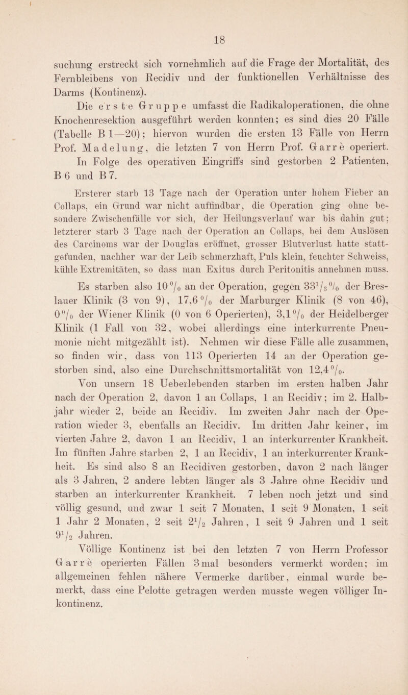 I 18 suchung erstreckt sich vornehmlich auf die Frage der Mortalität, des Fernbleibens von Recidiv und der funktionellen Verhältnisse des Darms (Kontinenz). Die erste Gruppe umfasst die Radikaloperationen, die ohne Knochenresektion ausgeführt werden konnten; es sind dies 20 Fälle (Tabelle B 1—20); hiervon wurden die ersten 13 Fälle von Herrn Prof. Madelung, die letzten 7 von Herrn Prof. Gar re operiert. In Folge des operativen Eingriffs sind gestorben 2 Patienten, B 6 und B 7. Ersterer starb 13 Tage nach der Operation unter hohem Fieber an Collaps, ein Grund war nicht auffindbar, die Operation ging ohne be¬ sondere Zwischenfälle vor sich, der Heilungsverlauf war bis dahin gut; letzterer starb 3 Tage nach der Operation an Collaps, bei dem Auslösen des Carcinoms war der Douglas eröffnet, grosser Blutverlust hatte statt¬ gefunden, nachher war der Leib schmerzhaft, Puls klein, feuchter Schweiss, kühle Extremitäten, so dass man Exitus durch Peritonitis annehmen muss. Es starben also 10 ()/0 an der Operation, gegen 331/3°/0 der Bres¬ lauer Klinik (3 von 9), 17,6 °/0 der Marburger Klinik (8 von 46), 0°/o der Wiener Klinik (0 von 6 Operierten), 3,1 °/0 der Heidelberger Klinik (1 Fall von 32, wobei allerdings eine interkurrente Pneu¬ monie nicht mitgezählt ist). Nehmen wir diese Fälle alle zusammen, so finden wir, dass von 113 Operierten 14 an der Operation ge¬ storben sind, also eine Durchschnittsmortalität von 12,4 °/0. Von unsern 18 Ueberlebenden starben im ersten halben Jahr nach der Operation 2, davon 1 an Collaps, 1 an Recidiv; im 2. Halb¬ jahr wieder 2, beide an Recidiv. Im zweiten Jahr nach der Ope¬ ration wieder 3, ebenfalls an Recidiv. Im dritten Jahr keiner, im vierten Jahre 2, davon 1 an Recidiv, 1 an interkurrenter Krankheit. Im fünften Jahre starben 2, 1 an Recidiv, 1 an interkurrenter Krank¬ heit. Es sind also 8 an Recidiven gestorben, davon 2 nach länger als 3 Jahren, 2 andere lebten länger als 3 Jahre ohne Recidiv und starben an interkurrenter Krankheit. 7 leben noch jetzt und sind völlig gesund, und zwar 1 seit 7 Monaten, 1 seit 9 Monaten, 1 seit 1 Jahr 2 Monaten, 2 seit 2x/2 Jahren, 1 seit 9 Jahren und 1 seit 91/2 Jahren. Völlige Kontinenz ist bei den letzten 7 von Herrn Professor Gar re operierten Fällen 3 mal besonders vermerkt worden; im allgemeinen fehlen nähere Vermerke darüber, einmal wurde be¬ merkt, dass eine Pelotte getragen werden musste wegen völliger In¬ kontinenz.