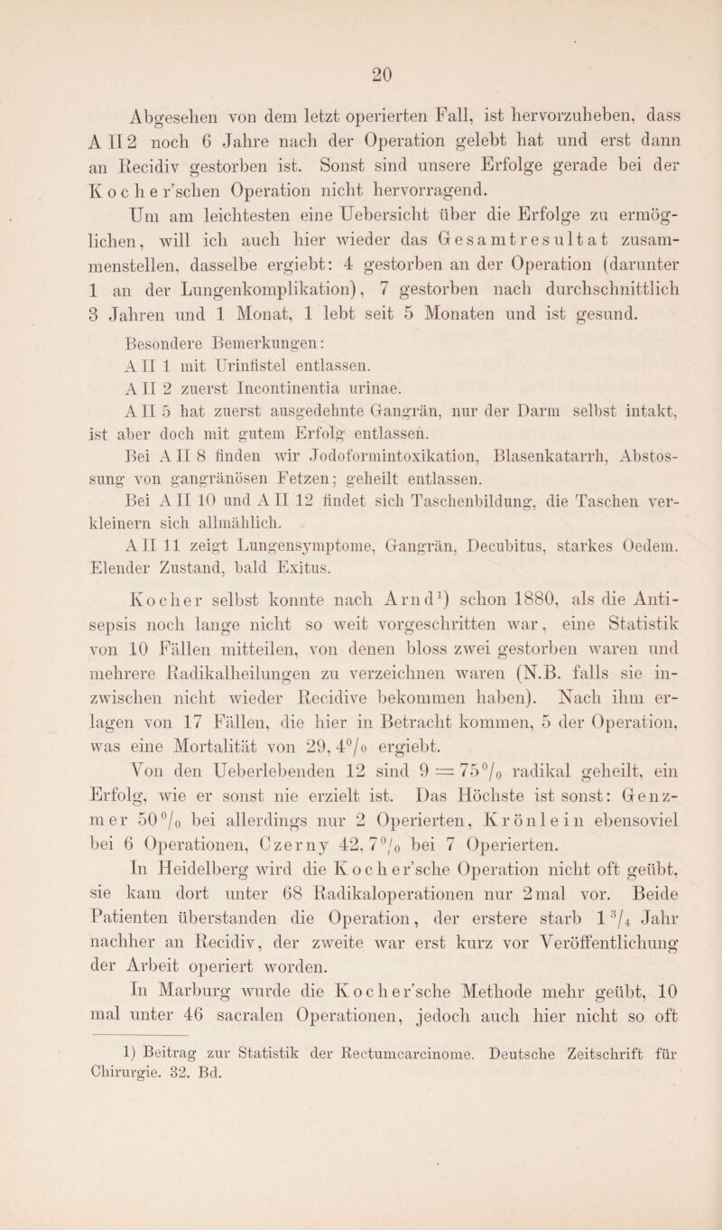 Abgesehen von dem letzt operierten Fall, ist hervorzuheben, dass All2 noch 6 Jahre nach der Operation gelebt hat und erst dann an Recidiv gestorben ist. Sonst sind unsere Erfolge gerade bei der Koche Eschen Operation nicht hervorragend. Um am leichtesten eine Uebersicht über die Erfolge zu ermög¬ lichen, will ich auch hier wieder das Gesamt res ultat zusam¬ menstellen, dasselbe ergiebt: 4 gestorben an der Operation (darunter 1 an der Lungenkomplikation), 7 gestorben nach durchschnittlich 3 Jahren und 1 Monat, 1 lebt seit 5 Monaten und ist gesund. Besondere Bemerkungen: AII 1 mit Urintistel entlassen. AII 2 zuerst Incontinentia urinae. AII 5 hat zuerst ausgedehnte Gangrän, nur der Darm selbst intakt, ist aber doch mit gutem Erfolg entlassen. Bei All 8 finden wir Jodoformintoxikation, Blasenkatarrh, Abstos- sung von gangränösen Fetzen; geheilt entlassen. Bei All 10 und All 12 findet sich Taschenbildung, die Taschen ver¬ kleinern sich allmählich. All 11 zeigt Lungensymptome, Gangrän, Decubitus, starkes Oedem. Elender Zustand, bald Exitus. Kocher selbst konnte nach Arnd1 *) schon 1880, als die Anti¬ sepsis noch lange nicht so weit vorgeschritten war, eine Statistik von 10 Fällen mitteilen, von denen bloss zwei gestorben waren und mehrere Radikalheilungen zu verzeichnen waren (N.B. falls sie in¬ zwischen nicht wieder Recidive bekommen haben). Nach ihm er¬ lagen von 17 Fällen, die hier in Betracht kommen, 5 der Operation, was eine Mortalität von 29, 4°/o ergiebt. Fon den Ueberlebenden 12 sind 9 = 75°/0 radikal geheilt, ein Erfolg, wie er sonst nie erzielt ist. Das Höchste ist sonst: Genz- mer 50°/o bei allerdings nur 2 Operierten, Krönlein ebensoviel bei 6 Operationen, Czerny 42, 7°/0 bei 7 Operierten. In Heidelberg wird die Iv o c h e r’sclie Operation nicht oft geübt, sie kam dort unter 68 Radikaloperationen nur 2mal vor. Beide Patienten überstanden die Operation, der erstere starb 13/4 Jahr nachher an Recidiv, der zweite war erst kurz vor Veröffentlichung der Arbeit operiert worden. In Marburg wurde die Koche Esche Methode mehr geübt, 10 mal unter 46 sacralen Operationen, jedoch auch hier nicht so oft 1) Beitrag zur Statistik der Rectumcarcinome. Deutsche Zeitschrift für Chirurgie. 32. Bd.