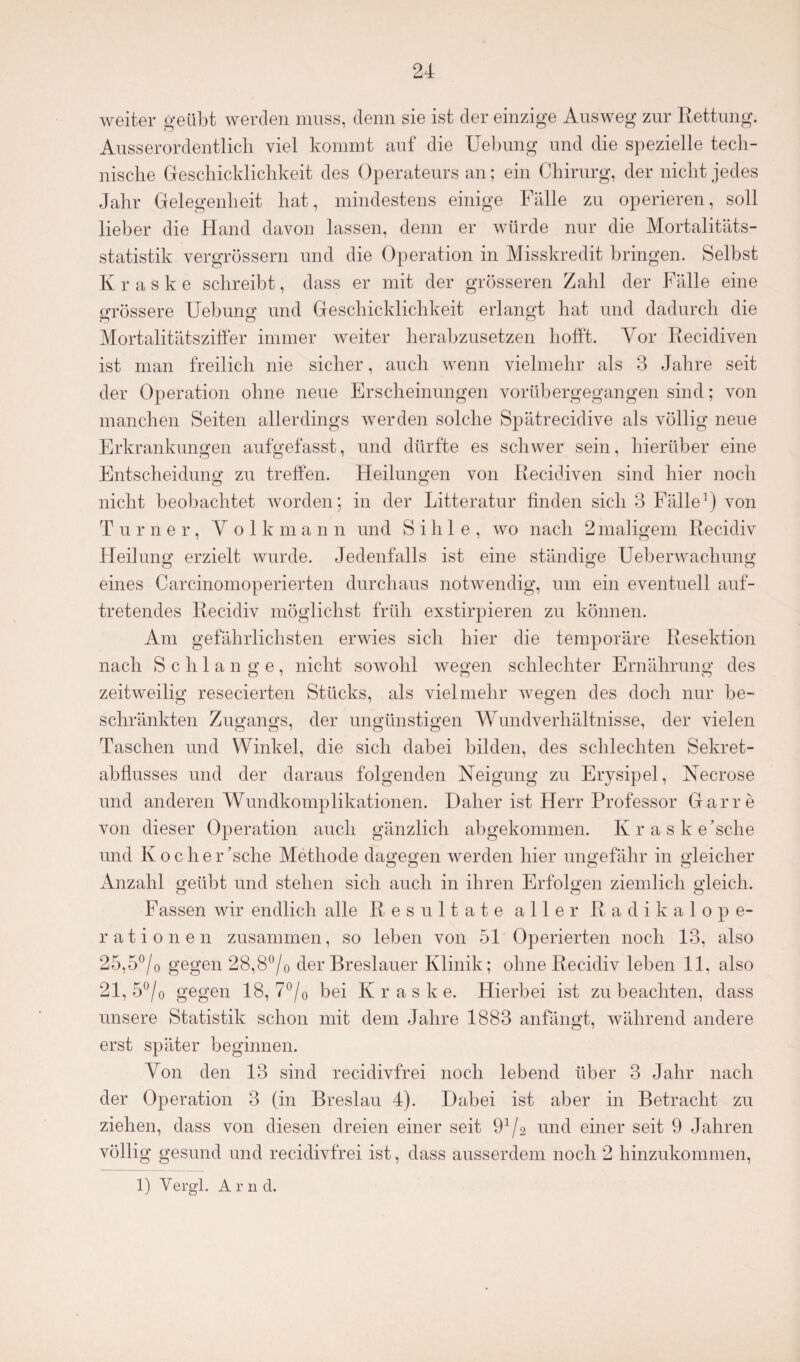 weiter geübt werden muss, denn sie ist der einzige Ausweg zur Rettung. Ausserordentlich viel kommt auf die Uebung und die spezielle tech¬ nische Geschicklichkeit des Operateurs an; ein Chirurg, der nicht jedes Jahr Gelegenheit hat, mindestens einige Fälle zu operieren, soll lieber die Hand davon lassen, denn er würde nur die Mortalitäts¬ statistik vergrössern und die Operation in Misskredit bringen. Selbst K r a s k e schreibt, dass er mit der grösseren Zahl der Fälle eine grössere Uebung: und Geschicklichkeit erlangt hat und dadurch die o o v-' Mortalitätsziffer immer weiter herabzusetzen hofft. Vor Recidiven ist man freilich nie sicher, auch wenn vielmehr als 3 Jahre seit der Operation ohne neue Erscheinungen vorübergegangen sind; von manchen Seiten allerdings werden solche Spätrecidive als völlig neue Erkrankungen aufgefasst, und dürfte es schwer sein, hierüber eine Entscheidung zu treffen. Heilungen von Recidiven sind hier noch nicht beobachtet worden; in der Litteratur finden sich 3 Fälle1) von Turner, V o 1 k m a n n und S i h 1 e , wo nach 2 maligem Recidiv Heilung erzielt wurde. Jedenfalls ist eine ständige Ueberwachung eines Carcinomoperierten durchaus notwendig, um ein eventuell auf¬ tretendes Recidiv möglichst früh exstirpieren zu können. Am gefährlichsten erwies sich hier die temporäre Resektion nach Schlange, nicht sowohl wegen schlechter Ernährung des zeitweilig resecierten Stücks, als vielmehr wegen des doch nur be¬ schränkten Zugangs, der ungünstigen Wundverhältnisse, der vielen Taschen und Winkel, die sich dabei bilden, des schlechten Sekret¬ abflusses und der daraus folgenden Neigung zu Erysipel, Necrose und anderen Wundkomplikationen. Daher ist Herr Professor Gar re von dieser Operation auch gänzlich abgekommen. Kraske’sche und Koclier ’sclie Methode dagegen werden hier ungefähr in gleicher Anzahl geübt und stehen sich auch in ihren Erfolgen ziemlich gleich. o o o Fassen wir endlich alle Resultate aller Radikalope¬ rationen zusammen, so leben von 51 Operierten noch 13, also 25,5°/0 gegen 28,8°/0 der Breslauer Klinik; ohne Recidiv leben 11, also 21, 5°/o gegen 18, 7°/0 bei K r a s k e. Hierbei ist zu beachten, dass unsere Statistik schon mit dem Jahre 1883 anfängt, während andere erst später beginnen. Von den 13 sind recidivfrei noch lebend über 3 Jahr nach der Operation 3 (in Breslau 4). Dabei ist aber in Betracht zu ziehen, dass von diesen dreien einer seit und einer seit 9 Jahren völlig gesund und recidivfrei ist, dass ausserdem noch 2 hinzukommen, 1) Yergl. A r n d.