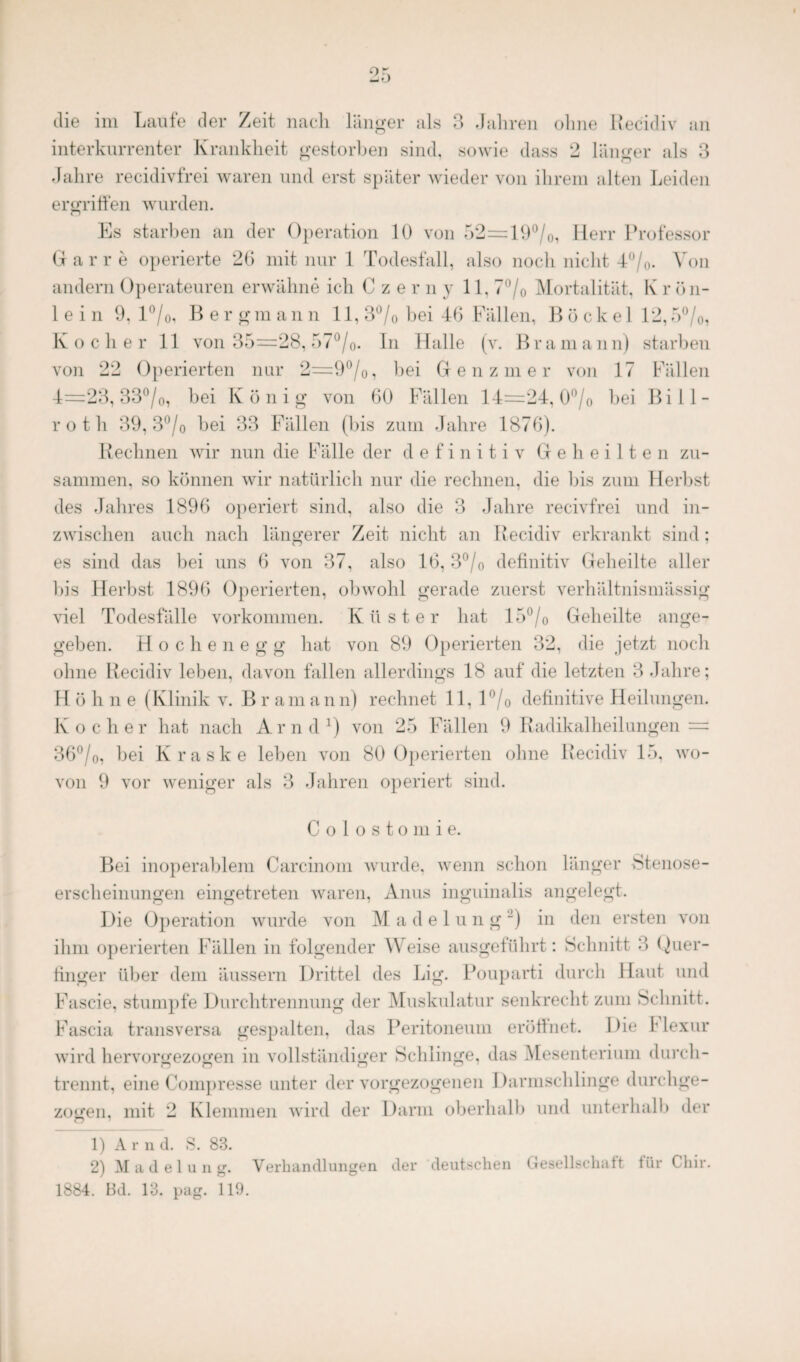 interkurrenter Krankheit gestorben sind, sowie dass 2 länger als 3 er? 7 r) Jahre recidivfrei waren und erst später wieder von ihrem alten Leiden ergriffen wurden. Es starben an der Operation 10 von 52=19°/o, Herr Professor G a r r e operierte 26 mit nur 1 Todesfall, also noch nicht 4°/0. Von andern Operateuren erwähne ich Czerny 11, 7°/0 Mortalität, K r ö n- 1 e i n 9. 1 °/0, Berg m a n n 11, 3°/0 bei 46 Fällen, B ö c k e 1 12,5°/0, Kocher 11 von 35—28, 57°/o- In Halle (v. Bramann) starben von 22 Operierten nur 2=9°/0, bei Genzmer von 17 Fällen 4=23, 33°/0, bei K ö n i g von 60 Fällen 14=24, 0°/0 bei Bi 11 - roth 39, 3°/o bei 33 Fällen (bis zum Jahre 1876). Rechnen wir nun die Fälle der definitiv Geheilten zu¬ sammen. so können wir natürlich nur die rechnen, die bis zum Herbst des Jahres 1896 operiert sind, also die 3 Jahre recivfrei und in¬ zwischen auch nach längerer Zeit nicht an Recidiv erkrankt sind: es sind das bei uns 6 von 37, also 16, 3°/o definitiv Geheilte aller bis Herbst 1896 Operierten, obwohl gerade zuerst verhältnismässig viel Todesfälle Vorkommen. Küster hat 15°/o Geheilte ange¬ geben. H o c h e n e g g hat von 89 Operierten 32, die jetzt noch ohne Recidiv leben, davon fallen allerdings 18 auf die letzten 3 Jahre; H ö h n e (Klinik v. B r am ann) rechnet 11, 1 °/0 definitive Heilungen. Kocher hat nach Arnd1) von 25 Fällen 9 Radikalheilungen : 36°/0, bei Kraske leben von 80 Operierten ohne Recidiv 15, wo¬ von 9 vor weniger als 3 Jahren operiert sind. Co 1 ostomi e. Bei inoperablem Carcinom wurde, wenn schon länger Stenose¬ erscheinungen eingetreten waren, Anus inguinalis angelegt. Die Operation wurde von M a d e 1 u n g ~) in den ersten von ihm operierten Fällen in folgender Weise ausgeführt: Schnitt 3 Quer¬ finger über dem äussern Drittel des Lig. Pouparti durch Haut und Fascie, stumpfe Durchtrennung der Muskulatur senkrecht zum Schnitt. Fascia transversa gespalten, das Peritoneum eröffnet. Die 1 lexur wird hervorgezogen in vollständiger Schlinge, das Mesenterium durch¬ trennt, eine Compresse unter der vorgezogenen Darmschlinge durchge¬ zogen, mit 2 Klemmen wird der Darm oberhalb und unterhall) der 1) Arnd. S. 83. 2) Madelung. Verhandlungen der deutschen Gesellschaft für Chir. 1884. Bd. 13. pag. 119.