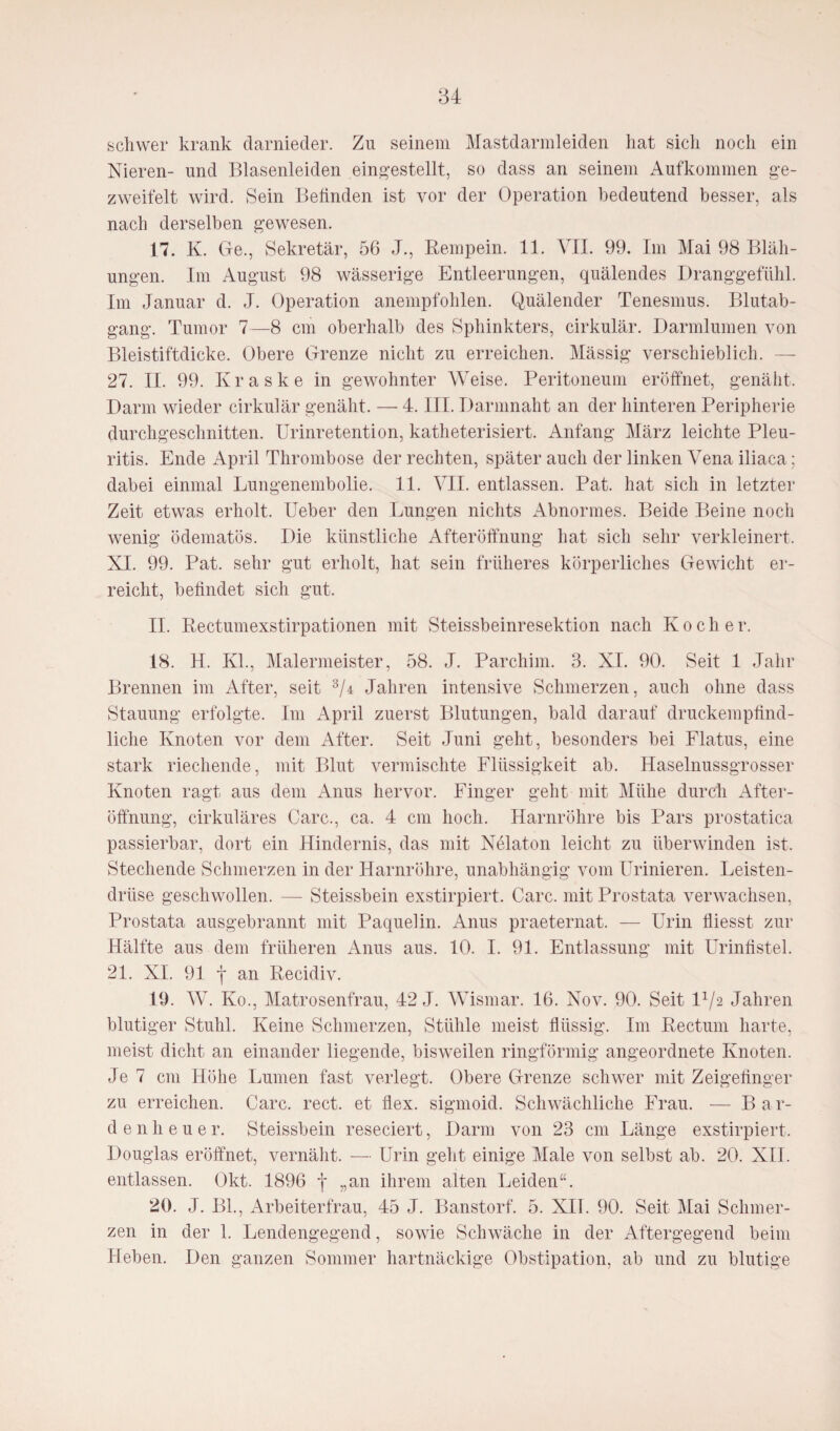 schwer krank darnieder. Zu seinem Mastdarmleiden hat sich noch ein Nieren- und Blasenleiden eingestellt, so dass an seinem Aufkommen be¬ zweifelt wird. Sein Befinden ist vor der Operation bedeutend besser, als nach derselben gewesen. 17. K. Ge., Sekretär, 56 J., Reinpein. 11. VII. 99. Im Mai 98 Bläh¬ ungen. Im August 98 wässerige Entleerungen, quälendes Dranggefühl. Im Januar d. J. Operation anempfohlen. Quälender Tenesmus. Blutab¬ gang. Tumor 7—8 cm oberhalb des Sphinkters, cirkulär. Darmlumen von Bleistiftdicke. Obere Grenze nicht zu erreichen. Mässig verschieblich. 27. II. 99. Kraske in gewohnter Weise. Peritoneum eröffnet, genäht, Darm wieder cirkulär genäht. — 4. III. Darmnaht an der hinteren Peripherie durchgeschnitten. Urinretention, katheterisiert. Anfang März leichte Pleu¬ ritis. Ende April Thrombose der rechten, später auch der linken Vena iliaca; dabei einmal Lungenembolie. 11. VII. entlassen. Pat. hat sich in letzter Zeit etwas erholt. Ueber den Lungen nichts Abnormes. Beide Beine noch wenig ödematös. Die künstliche Afteröffnung hat sich sehr verkleinert, NI. 99. Pat. sehr gut erholt, hat sein früheres körperliches Gewicht er¬ reicht, befindet sich gut. II. Rectumexstirpationen mit Steissbeinresektion nach Koche r. 18. H. Kl., Malermeister, 58. J. Parchim. 3. XI. 90. Seit 1 Jahr Brennen im After, seit 3/r Jahren intensive Schmerzen, auch ohne dass Stauung erfolgte. Im April zuerst Blutungen, bald darauf druckempfind¬ liche Knoten vor dem After. Seit Juni geht, besonders bei Flatus, eine stark riechende, mit Blut vermischte Flüssigkeit ab. Haselnussgrosser Knoten ragt aus dem Anus hervor. Finger geht mit Mühe durch After¬ öffnung, cirkuläres Care., ca. 4 cm hoch. Harnröhre bis Pars prostatica passierbar, dort ein Hindernis, das mit Nelaton leicht zu überwinden ist. Stechende Schmerzen in der Harnröhre, unabhängig vom Urinieren. Leisten¬ drüse geschwollen. — Steissbein exstirpiert. Care, mit Prostata verwachsen, Prostata ausgebrannt mit Paquelin. Anus praeternat. — Urin fliesst zur Hälfte aus dem früheren Anus aus. 10. I. 91. Entlassung mit Urinfistel. 21. XI. 91 j an Recidiv. 19. W. Ko., Matrosenfrau, 42 J. Wismar. 16. Nov. 90. Seit l1/2 Jahren blutiger Stuhl. Keine Schmerzen, Stühle meist flüssig. Im Rectum harte, meist dicht an einander liegende, bisweilen ringförmig angeordnete Knoten. Je 7 cm Höhe Lumen fast verlegt. Obere Grenze schwer mit Zeigefinger zu erreichen. Care. rect. et flex. sigmoid. Schwächliche Frau. — B a r- d e 11 h e u e r. Steissbein reseciert, Darm von 23 cm Länge exstirpiert. Douglas eröffnet, vernäht. — Urin geht einige Male von selbst ab. 20. XII. entlassen. Okt. 1896 f „an ihrem alten Leiden“. 20. J. Bl., Arbeiterfrau, 45 J. Banstorf. 5. XII. 90. Seit Mai Schmer¬ zen in der 1. Lendengegend, sowie Schwäche in der Aftergegend beim Heben. Den ganzen Sommer hartnäckige Obstipation, ab und zu blutige