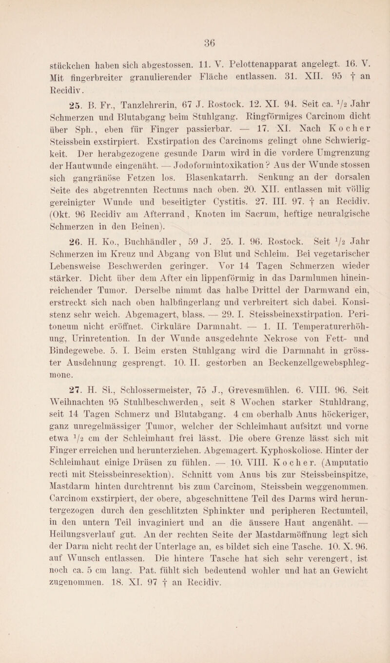 Stückchen haben sich abgestossen. 11. V. Pelottenapparat angelegt. 16. V. Mit fingerbreiter granulierender Fläche entlassen. 31. XII. 95 f an Recidiv. 25. B. Fr., Tanzlehrerin, 67 J. Rostock. 12. XI. 94. Seit ca. 1/2 Jahr Schmerzen und Blutabgang beim Stuhlgang. Ringförmiges Carcinom dicht über Sph., eben für Finger passierbar. — 17. XL Nach Kocher Steissbein exstirpiert. Exstirpation des Carcinoms gelingt ohne Schwierig¬ keit. Der herabgezogene gesunde Darm wird in die vordere Umgrenzung der Hautwunde eingenäht. —Jodoformintoxikation? Aus der Wunde stossen sich gangränöse Fetzen los. Blasenkatarrh. Senkung an der dorsalen Seite des abgetrennten Rectums nach oben. 20. XII. entlassen mit völlig gereinigter Wunde und beseitigter Cystitis. 27. III. 97. f an Recidiv. (Okt. 96 Recidiv am Afterrand, Knoten im Sacrum, heftige neuralgische Schmerzen in den Beinen). 26. H. Ko., Buchhändler, 59 J. 25. I. 96. Rostock. Seit V2 Jahr Schmerzen im Kreuz und Abgang von Blut und Schleim. Bei vegetarischer Lebensweise Beschwerden geringer. Vor 14 Tagen Schmerzen wieder stärker. Dicht über dem After ein lippenförmig in das Darmlumen hinein¬ reichender Tumor. Derselbe nimmt das halbe Drittel der Darmwand ein, erstreckt sich nach oben halbfingerlang und verbreitert sich dabei. Konsi¬ stenz sehr weich. Abgemagert, blass. — 29. I. Steissbeinexstirpation. Peri¬ toneum nicht eröffnet. Cirkuläre Darmnaht. — 1. II. Temperaturerhöh¬ ung, Urinretention. In der Wunde ausgedehnte Nekrose von Fett- und Bindegewebe. 5. I. Beim ersten Stuhlgang wird die Darninaht in gröss¬ ter Ausdehnung gesprengt. 10. II. gestorben an Beckenzellgewebsphleg- mone. 27. H. Si., Schlossermeister, 75 J., Grevesmühlen. 6. VIII. 96. Seit Weihnachten 95 Stuhlbeschwerden, seit 8 Wochen starker Stuhldrang, seit 14 Tagen Schmerz und Blutabgang. 4 cm oberhalb Anus höckeriger, ganz unregelmässiger Tumor, welcher der Schleimhaut aufsitzt und vorne etwa V2 cm der Schleimhaut frei lässt. Die obere Grenze lässt sich mit Finger erreichen und herunterziehen. Abgemagert. Kyphoskoliose. Hinter der Schleimhaut einige Drüsen zu fühlen. — 10. VIII. Kocher. (Amputatio recti mit Steissbeinresektion). Schnitt vom Anus bis zur Steissbeinspitze, Mastdarm hinten durchtrennt bis zum Carcinom, Steissbein weggenommen. Carcinom exstirpiert, der obere, abgeschnittene Teil des Darms wird herun¬ tergezogen durch den geschlitzten Sphinkter und peripheren Rectumteil, in den untern Teil invaginiert und an die äussere Haut angenäht. — Heilungsverlauf gut. An der rechten Seite der Mastdarmöffnung legt sich der Darm nicht recht der Unterlage an, es bildet sich eine Tasche. 10. X. 96. auf Wunsch entlassen. Die hintere Tasche hat sich sehr verengert, ist noch ca. 5 cm lang. Pat. fühlt sich bedeutend wohler und hat an Gewicht zugenommen. 18. XL 97 f an Recidiv.