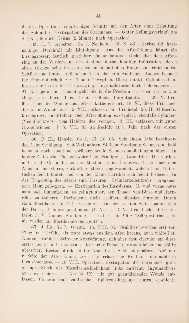 9. VII. Operation, ringförmiger Schnitt um den After ohne Erhaltung des Sphinkter, Exstirpation des Carcinoms. — Guter Heilungsverlauf, am 2. IX. plötzlich Exitus (2 Monate nach Operation). 85. J. J., Arbeiter, 54 J. Neuholm. 23. X. 83. Herbst 82 hart¬ näckiger Durchfall mit Blutabgang. Aus der Afteröffnung hängt ein kirschgrosser, deutlich gestielter Tumor heraus. Dicht über dem Af'ter- ring an der Vorder wand des Rectums derbe, knollige Infiltration, deren obere Grenze beim Pressen eben noch mit dem Finger zu erreichen ist. Seitlich und hinten Infiltration 4 cm oberhalb Analring. Lumen bequem für Finger durchgängig. Tumor beweglich, Blase intakt, Cylinderzellen- krebs, der bis in die Prostata ging. Inguinaldrüsen hart, bohnengross. — 27. X. Operation. Tumor geht bis in die Prostata, Urethra 0,5 cm weit eingerissen, Perit. 1 cm breit eröffnet. Catgutnähte. — 29. X. Urin Messt aus der Wunde aus, öfters katheterisiert. 18. XI. fliesst Urin noch durch die Wunde aus. 2. XII. entlassen mit Urinfistel. 26. II. 84 Recidiv kirschgross, unmittelbar über Afteröffnung exstirpiert, ebenfalls Cylinder- (Medullar)krebs, vom Habitus des vorigen. 3. III. entlassen mit guten Granulationen, y 3. VII. 85 an Recidiv (l3/4 Jahr nach der ersten Operation). 36. P. Kl., Häusler, 68 J. 17. IV. 85. Seit einem Jahr Beschwer¬ den beim Stuhlgang. Seit Weihnahten 84 beim Stuhlgang Schmerzen, bald kommen auch spontane vorübergehende Schmerzempündungen hinzu. In letzter Zeit verlor Pat. zeitweise beim Stuhlgang etwas Blut. Die vordere und rechte Cirkumferenz des Mastdarms ist bis etwa 4 cm über dem Anus in eine starre, zerklüftete Masse umgewandelt, welche beim Unter¬ suchen leicht blutet, und von der kleine Partikel sich leicht loslösen. In der Umgebung des Afters sind Fissuren. Cjdinderzellenkrebs. Abgema¬ gert, Haut gelb-grau. — Exstirpation des Mastdarms. R. und vorne muss man hoch hinaufgehen, es gelingt aber, den Tumor von Blase und Harn¬ röhre zu isolieren. Peritoneum nicht eröffnet. Mässige Blutung. Durch Naht Mastdarm mit Cutis vereinigt. An der rechten Seite spannt sich der Darm. Jodoformgazetampon (1. V.). — 2. V. Urin leicht blutig ge¬ färbt. 3. V. Dünner Stuhlgang. — Pat. ist im März 1890 gestorben, hat nie wieder an Mastdarmkrebs gelitten. 37. J. Ha., 74 J., Göritz. 16. VIII. 85. Stuhlbeschwerden erst seit Pfingsten. Gefühl, als träte etwas aus dem After heraus, auch fühlte Pat, Knoten. Auf der 1. Seite der Afteröffnung, sich aber fast cirkulär um diese erstreckend, ein bereits stark ulcerierter Tumor, per anum leicht und völlig abtastbar. Rectum direkt hinter Anus frei. Schlecht genährt. Auf der r. Seite der Afteröffnung zwei hämorrhagische Knoten. Inguinaldrüse 1. carcinomatös. -— 18. VIII. Operation. Exstirpation des Carcinoms, ganz geringes Stück der Mastdarmschleimhaut links entfernt. Inguinaldrüse auch exstirpiert. — Am 24. IX. mit gut granulierender Wunde ent¬ lassen. Cancroid (mit zahlreichen Epidenniskugeln); central erweichte