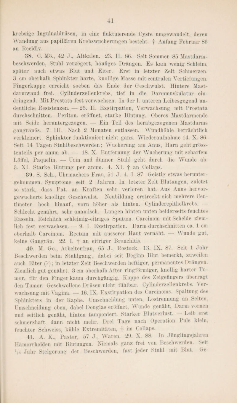 krebsige Inguinaldrüsen, in eine iiuktuierende Cyste umgewandelt, deren Wandung’ aus papillären Krebswucherungen bestellt, f Anfang Februar 80 an Recidiv. 38. C. Mo., 42 J., Altkalen. 23. II. 86. Seit Sommer 85 Mastdarm¬ beschwerden, Stuhl verzögert, häutiges Drängen. Es kam wenig Schleim, später auch etwas Blut und Eiter. Erst in letzter Zeit Schmerzen. 3 cm oberhalb Sphinkter harte, knollige Masse mit centralen Vertiefungen. Fingerkuppe erreicht soeben das Ende der Geschwulst. Hintere Mast- darmwand frei. Cylinderzellenkrebs, tief in die Darmmuskulatur ein¬ dringend. Mit Prostata fest verwachsen. In der 1. unteren Leibesgegend un¬ deutliche Resistenzen. — 25. II. Exstirpation, Verwachsung mit Prostata durchschnitten. Periton. eröffnet, starke Blutung. Oberes Mastdarmende mit Seide heruntergezogen. — Ein Teil des herabgezogenen Mastdarms gangränös. 7. III. Nach 2 Monaten entlassen. Wundhöhle beträchtlich verkleinert. Sphinkter funktioniert nicht ganz. Wiederaufnahme 14. X. 86. Seit 14 Tagen Stuhlbeschwerden; Wucherung am Anus, Harn geht gröss¬ tenteils per anum ab. — 18. X. Entfernung der Wucherung mit scharfem Löffel, Paquelin. — Urin und dünner Stuhl geht durch die Wunde ab. 3. XL Starke Blutung per anum. 4. XL f an Collaps. 39. S. Sch., Uhrmachers Frau, 51 J. 4. I. 87. Geistig etwas herunter¬ gekommen. Symptome seit 2 Jahren. In letzter Zeit Blutungen, zuletzt so stark, dass Pat. an Kräften sehr verloren hat. Aus Anus hervor¬ gewucherte knollige Geschwulst. Neubildung erstreckt sich mehrere Cen- tiineter hoch hinauf, vorn höher als hinten. Cylinderepithelkrebs. Schlecht genährt, sehr anämisch. Lungen hinten unten beiderseits feuchtes Rasseln. Reichlich schleimig-eitriges Sputum. Carcinom mit Scheide ziem¬ lich fest verwachsen. — 9. I. Exstirpation. Darm durchschnitten ca. 1 cm oberhalb Carcinom. Rectum mit äusserer Haut vernäht. — V unde gut. keine Gangrän. 22. I. j an eitriger Bronchitis. 40. M. Go., Arbeiterfrau, 65 J., Rostock. 13. IX. 87. Seit 1 Jahr Beschwerden beim Stuhlgang, dabei seit Beginn Blut bemerkt, zuweilen auch Eiter (?); in letzter Zeit Beschwerden heftiger, permanentes Drängen. Ziemlich gut genährt. 3 cm oberhalb After ringförmiger, knollig harter 1 u- mor, für den Finger kaum durchgängig. Kuppe des Zeigefingers überragt den Tumor. Geschwollene Drüsen nicht fühlbar. Cylinderzellenkrebs. \ er- wachsung mit Vagina. — 16. IX. Exstirpation des Careinoms. Spaltung des Sphinkters in der Raphe. Umschneidung unten, Lostrennung an Seiten. Umschneidung oben, dabei Douglas eröffnet, V unde genäht, Darm vornen und seitlich genäht, hinten tamponiert. Starker Blutverlust. Leib erst schmerzhaft, dann nicht mehr. Drei Tage nach (Operation I uls klein, feuchter Schweiss, kühle Extremitäten, f im ( ollaps. 41. A. K., Pastor, 57 J., Waren. 29. X. 88. In Jünglingsjahren Hämorrhoiden mit Blutungen. Niemals ganz frei von Beschwerden. Seit 1 t Jahr Steigerung der Beschwerden, tast jeder Stuhl mit Blut. Ge-