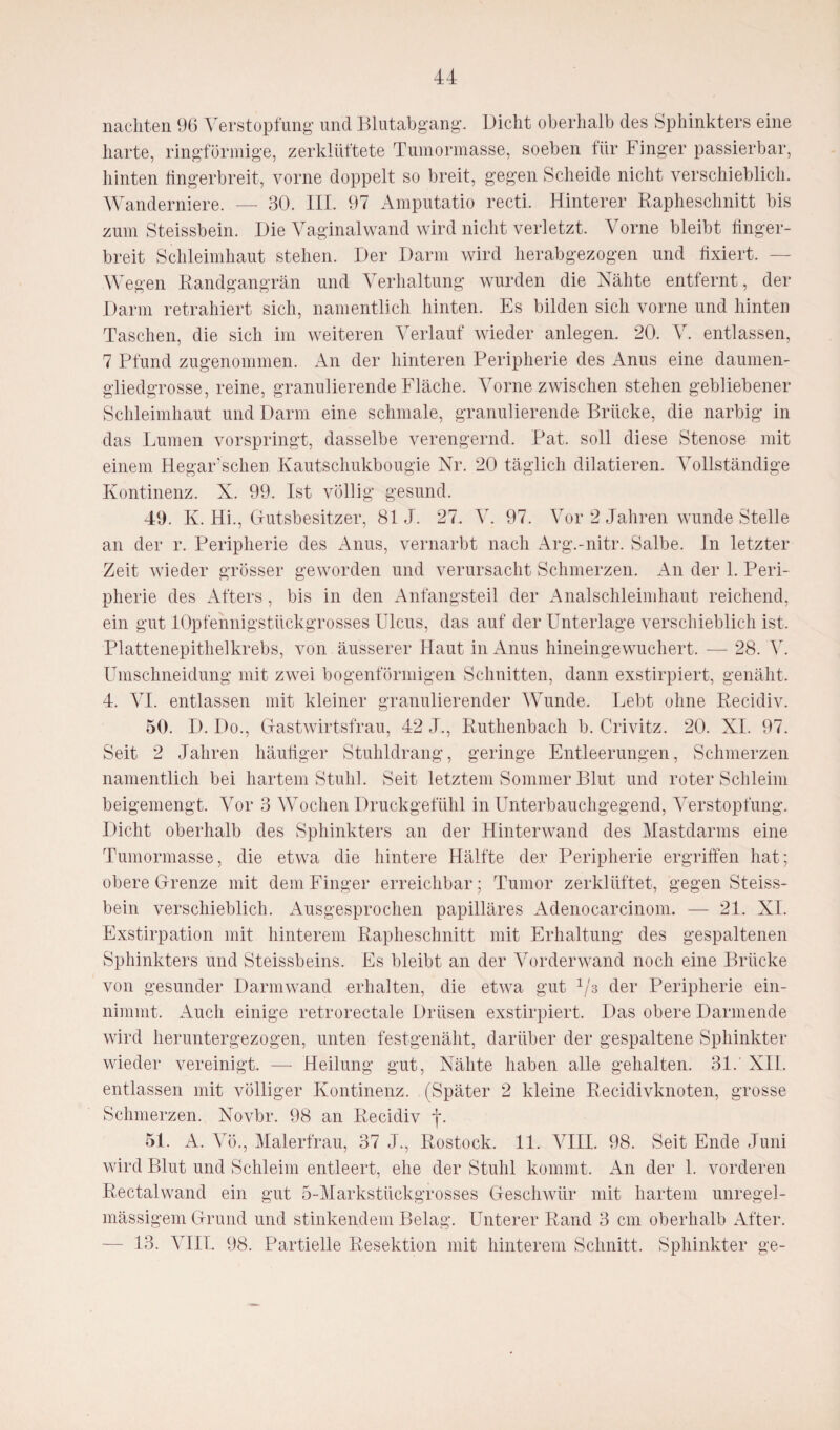 nachten 96 Verstopfung und Blutabgang. Dicht oberhalb des Sphinkters eine harte, ringförmige, zerklüftete Tumormasse, soeben fiir 4 inger passierbar, hinten fingerbreit, vorne doppelt so breit, gegen Scheide nicht verschieblich. Wanderniere. — 30. III. 97 Amputatio recti. Hinterer Bapheschnitt bis zum Steissbein. Die Vaginal wand wird nicht verletzt. Vorne bleibt finger¬ breit Schleimhaut stehen. Der Darin wird herabgezogen und fixiert. Wegen Bandgangrän und Verhaltung wurden die Nähte entfernt, der Darm retrahiert sich, namentlich hinten. Es bilden sich vorne und hinten Taschen, die sich im weiteren Verlauf wieder anlegen. 20. V. entlassen, 7 Pfund zugenommen. An der hinteren Peripherie des Anus eine daumen¬ gliedgrosse, reine, granulierende Fläche. Vorne zwischen stehen gebliebener Schleimhaut und Darm eine schmale, granulierende Brücke, die narbig in das Lumen vorspringt, dasselbe verengernd. Bat. soll diese Stenose mit einem Hegar’schen Kautschukbougie Nr. 20 täglich dilatieren. Vollständige Kontinenz. X. 99. Ist völlig gesund. 49. K. Hi., Gutsbesitzer, 81 J. 27. V. 97. Vor 2 Jahren wunde Stelle an der r. Peripherie des Anus, vernarbt nach Arg.-nitr. Salbe. In letzter Zeit wieder grösser geworden und verursacht Schmerzen. An der 1. Peri¬ pherie des Afters, bis in den Anfangsteil der Analschleimhaut reichend, ein gut lOpfennigstiickgrosses Ulcus, das auf der Unterlage verschieblich ist. Plattenepithelkrebs, von äusserer Haut in Anus hineingewuchert. — 28. V. Umschneidung mit zwei bogenförmigen Schnitten, dann exstirpiert, genäht. 4. VI. entlassen mit kleiner granulierender Wunde. Lebt ohne Becidiv. 50. D. Do., Gastwirtsfrau, 42 J., Buthenbach b. Crivitz. 20. XI. 97. Seit 2 Jahren häufiger Stuhldrang, geringe Entleerungen, Schmerzen namentlich bei hartem Stuhl. Seit letztem Sommer Blut und roter Schleim beigemengt. Vor 3 Wochen Druckgefühl in Unterbauchgegend, Verstopfung. Dicht oberhalb des Sphinkters an der Hinterwand des Mastdarms eine Tumormasse, die etwa die hintere Hälfte der Peripherie ergriffen hat; obere Grenze mit dem Finger erreichbar; Tumor zerklüftet, gegen Steiss¬ bein verschieblich. Ausgesprochen papilläres Adenocarcinom. — 21. XI. Exstirpation mit hinterem Bapheschnitt mit Erhaltung des gespaltenen Sphinkters und Steissbeins. Es bleibt an der Vorderwand noch eine Brücke von gesunder Darmwand erhalten, die etwa gut 1/s der Peripherie ein¬ nimmt. Auch einige retrorectale Drüsen exstirpiert. Das obere Darmende wird heruntergezogen, unten festgenäht, darüber der gespaltene Sphinkter wieder vereinigt. — Heilung gut, Nähte haben alle gehalten. 31.' XII. entlassen mit völliger Kontinenz. (Später 2 kleine Becidivknoten, grosse Schmerzen. Novbr. 98 an Becidiv f. 51. A. Vö., Malerfrau, 37 J., Bostock. 11. VIII. 98. Seit Ende Juni wird Blut und Schleim entleert, ehe der Stuhl kommt. An der 1. vorderen Bectalwand ein gut 5-Markstückgrosses Geschwür mit hartem unregel¬ mässigem Grund und stinkendem Belag. Unterer Band 3 cm oberhalb After. — 13. VIIT. 98. Partielle Besektion mit hinterem Schnitt. Sphinkter ge-