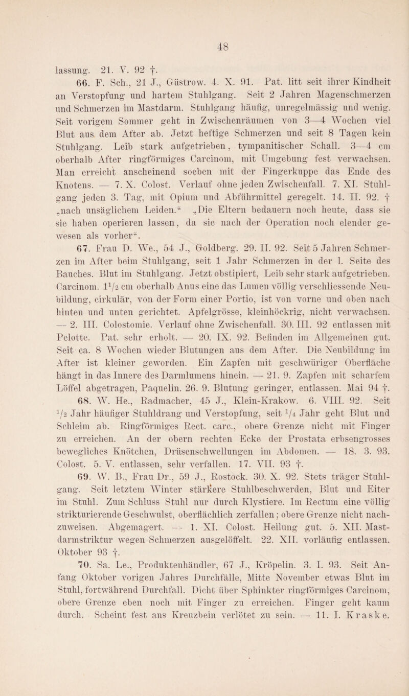 lassung. 21. V. 92 f. 66. F. Sch., 21 J., Güstrow. 4. X. 91. Pat. litt seit ihrer Kindheit an Verstopfung und hartem Stuhlgang. Seit 2 Jahren Magenschmerzen und Schmerzen im Mastdarm. Stuhlgang häufig, unregelmässig und wenig. Seit vorigem Sommer geht in Zwischenräumen von 3—4 Wochen viel Blut aus dem After ab. Jetzt heftige Schmerzen und seit 8 Tagen kein Stuhlgang. Leib stark aufgetrieben, tympanitischer Schall. 3—4 cm oberhalb After ringförmiges Carcinom, mit Umgebung fest verwachsen. Man erreicht anscheinend soeben mit der Fingerkuppe das Ende des Knotens. — 7. X. Colost. Verlauf ohne jeden Zwischenfall. 7. XI. Stuhl¬ gang jeden 3. Tag, mit Opium und Abführmittel geregelt. 14. II. 92. f .,nach unsäglichem Leiden.“ „Die Eltern bedauern noch heute, dass sie sie haben operieren lassen, da sie nach der Operation noch elender ge¬ wesen als vorher“. 67. Frau D. We., 54 J., Goldberg. 29.11.92. Seit 5 Jahren Schmer¬ zen im After beim Stuhlgang, seit 1 Jahr Schmerzen in der 1. Seite des Bauches. Blut im Stuhlgang. Jetzt obstipiert, Leib sehr stark aufgetrieben. Carcinom. D/2 cm oberhalb Anus eine das Lumen völlig verschliessende Neu¬ bildung, cirkulär, von der Form einer Portio, ist von vorne und oben nach hinten und unten gerichtet. Apfelgrösse, kleinhöckrig, nicht verwachsen. — 2. III. Colostomie. Verlauf ohne Zwischenfall. 30. IIP 92 entlassen mit Pelotte. Pat. sehr erholt. — 20. IX. 92. Beünden im Allgemeinen gut. Seit ca. 8 Wochen wieder Blutungen aus dem After. Die Neubildung im After ist kleiner geworden. Ein Zapfen mit geschwiiriger Oberfläche hängt in das Innere des Darmlumens hinein. — 21. 9. Zapfen mit scharfem Löffel abgetragen, Paquelin. 26. 9. Blutung geringer, entlassen. Mai 94 f. 68. W. He., Radmacher, 45 J., Klein-Krakow. 6. VIII. 92. Seit 72 Jahr häufiger Stuhldrang und Verstopfung, seit 1/± Jahr geht Blut und Schleim ab. Ringförmiges Reet, carc., obere Grenze nicht mit Finger zu erreichen. An der obern rechten Ecke der Prostata erbsengrosses bewegliches Knötchen, Drüsenschwellungen im Abdomen. — 18. 3. 93. Colost. 5. V. entlassen, sehr verfallen. 17. VII. 93 f- 69. W. B., Frau Dr., 59 J., Rostock. 30. X. 92. Stets träger Stuhl¬ gang. Seit letztem Winter stärkere Stuhlbeschwerden, Blut und Eiter im Stuhl. Zum Schluss Stuhl nur durch Klystiere. Im Rectum eine völlig strikturierende Geschwulst, oberflächlich zerfallen; obere Grenze nicht nach¬ zuweisen. Abgemagert. — 1. XI. Colost. Heilung gut. 5. XII. Mast- darmstriktur wegen Schmerzen ausgelöffelt. 22. XII. vorläufig entlassen. Oktober 93 j\ 70. Sa. Le., Produktenhändler, 67 J., Kröpelin. 3. I. 93. Seit An¬ fang Oktober vorigen Jahres Durchfälle, Mitte November etwas Blut im Stuhl, fortwährend Durchfall. Dicht über Sphinkter ringförmiges Carcinom, obere Grenze eben noch mit Finger zu erreichen. Finger geht kaum durch. Scheint fest ans Kreuzbein verlötet zu sein. — 11. I. Kraske.