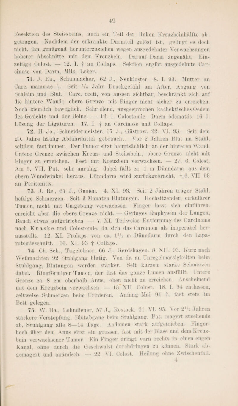Resektion des Steissbeins, auch ein Teil der linken Kreuzbeinhälfte ab¬ getragen. Nachdem der erkrankte Darinteil gelöst ist, gelingt es doch nicht, ihn genügend herunterzuziehen wegen ausgedehnter Verwachsungen höherer Abschnitte mit dem Kreuzbein. Darauf Darm zugenäht. Ein¬ zeitige Colost. — 12. I. -j* an Collaps. Sektion ergibt ausgedehnte Car- cinose von Darm, Milz, Leber. 71. J. Ra., Schuhmacher, 92 J., Neukloster. 8. 1. 93. Mutter an Care, mammae f. Seit 1/i Jahr Druckgefiihl am After. Abgang von Schleim und Blut. Care, recti, von aussen sichtbar, beschränkt sich auf die hintere Wand; obere Grenze mit Finger nicht sicher zu erreichen. Noch ziemlich beweglich. Sehr elend, ausgesprochen kachektisches Oedem des Gesichts und der Beine. — 12. I. Colostomie. Darm ödematös. 16. I. Lösung der Ligaturen. 17. I. f an Carcinose und Collaps. 72. H. Jo., Schneidermeister, 87 J., Güstrow. 22. VI. 93. Seit dem 20. Jahre häutig Abführmittel gebraucht. Vor 2 Jahren Blut im Stuhl, seitdem fast immer. Der Tumor sitzt hauptsächlich an der hinteren Wand. Untere Grenze zwischen Kreuz- und Steissbein, obere Grenze nicht mit Finger zu erreichen. Fest mit Kreuzbein verwachsen. — 27. 8. Colost. Am 5. VII. Bat. sehr unruhig, dabei fällt ca. 1 m Dünndarm aus dem obern Wundwinkel heraus. Dünndarm wird zurückgebracht, j 8. VII. 93 an Peritonitis. 73. J. Re., 87 J., Guoien. 4. XI. 93. Seit 2 Jahren träger Stuhl, heftige Schmerzen. Seit 3 Monaten Blutungen. Hochsitzender, cirkulärer Tumor, nicht mit Umgebung verwachsen. Finger lässt sich einführen, erreicht aber die obere Grenze nicht. — Geringes Emphysem der Lungen, Bauch etwas aufgetrieben. — 7. XI. Teilweise Entfernung des Carcinoms nach Kraske und Colostomie, da sich das Carcinom als inoperabel her¬ ausstellt. 12. XI. Prolaps von ca. U/a 111 Dünndarm durch den Lapa¬ rotomieschnitt. 18. XI. 93 t Collaps. 74. Ch. Sch., Tagelöhner, 68 J., Gerdshagen. 8. XII. 93. Kurz nach Weihnachten 92 Stuhlgang blutig. Von da an Unregelmässigkeiten beim Stuhlgang, Blutungen werden stärker. Seit kurzem starke Schmerzen dabei. Ringförmiger Tumor, der fast das ganze Lumen austiillt. 1 ntere Grenze ca. 8 cm oberhalb Anus, oben nicht zu erreichen. Anscheinend mit dem Kreuzbein verwachsen. — 13. XII. Colost. 18. I. 94 entlassen, zeitweise Schmerzen beim Urinieren. Anfang Mai 94 *ast stets im Bett gelegen. 75. W. Ha,, Lohndiener, 57 J., Rostock. 21. VI. 95. Vor 2^2 Jahren stärkere Verstopfung, Blutabgang beim Stuhlgang. Bat. magert zusehends ab, Stuhlgang alle 8—14 Tage. Abdomen stark aufgetrieben. Finger¬ hoch über dem Anus sitzt ein grosser, fest mit der Blase und dem Kreuz¬ bein verwachsener Tumor. Ein Finger dringt vorn rechts in einen engen Kanal, ohne durch die Geschwulst durchdringen zu können. Stark ab¬ gemagert und anämisch. — 22. \ I. Colost. Heilung ohne Zwischenfall. 4