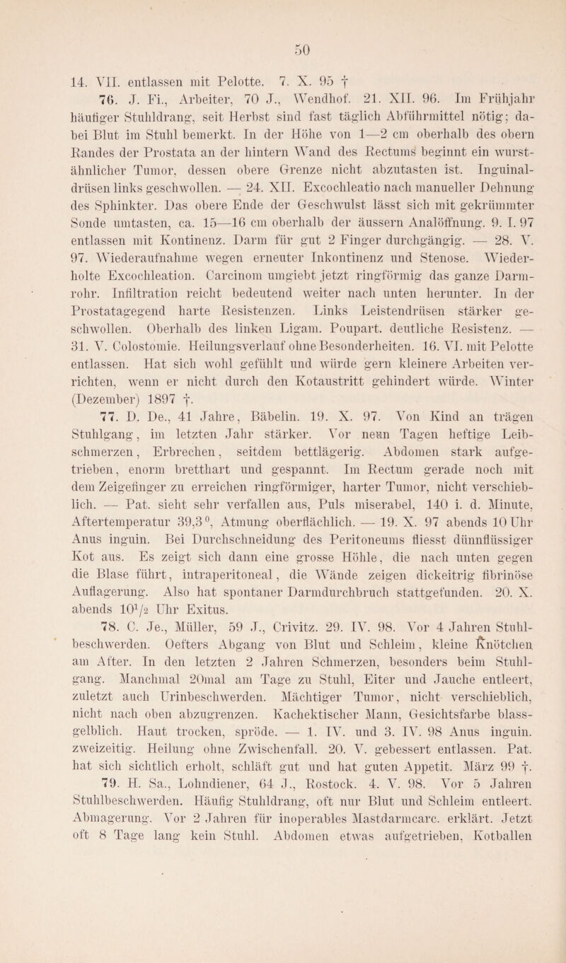 14. VII. entlassen mit Pelotte. 7. X. 95 j* 70. J. Fi., Arbeiter, 70 J., Wendhof. 21. XII. 96. Im Frühjahr hantiger Stuhldrang, seit Herbst sind fast täglich Abführmittel nötig; da¬ bei Blut im Stuhl bemerkt. In der Höhe von 1—2 cm oberhalb des obern Randes der Prostata an der hintern WTand des Rectums beginnt ein wurst- ähnlicher Tumor, dessen obere Grenze nicht abzutasten ist. Inguinal¬ drüsen links geschwollen. — 24. XII. Excochleatio nach manueller Dehnung des Sphinkter. Das obere Ende der Geschwulst lässt sich mit gekrümmter Sonde umtasten, ca. 15—16 cm oberhalb der äussern Analöffnung. 9. I. 97 entlassen mit Kontinenz. Darm für gut 2 Finger durchgängig. — 28. V. 97. Wiederaufnahme wegen erneuter Inkontinenz und Stenose. Wieder¬ holte Excochleation. Carcinom umgiebt jetzt ringförmig das ganze Darm¬ rohr. Infiltration reicht bedeutend weiter nach unten herunter. In der Prostatagegend harte Resistenzen. Links Leistendrüsen stärker ge¬ schwollen. Oberhalb des linken Ligam. Poupart. deutliche Resistenz. — 31. V. Colostomie. Heilungsverlauf ohne Besonderheiten. 16. VI. mit Pelotte entlassen. Hat sich wohl gefühlt und würde gern kleinere Arbeiten ver¬ richten, wenn er nicht durch den Kotaustritt gehindert würde. Winter (Dezember) 1897 f. 77. D. De., 41 Jahre, Bäbelin. 19. X. 97. Von Kind an trägen Stuhlgang, im letzten Jahr stärker. Vor neun Tagen heftige Leib¬ schmerzen , Erbrechen, seitdem bettlägerig. Abdomen stark aufge¬ trieben, enorm bretthart und gespannt. Im Rectum gerade noch mit dem Zeigefinger zu erreichen ringförmiger, harter Tumor, nicht verschieb¬ lich. — Pat. sieht sehr verfallen aus, Puls miserabel, 140 i. d. Minute, Aftertemperatur 39,3°, Atmung oberflächlich. —- 19. X. 97 abends 10 Uhr Anus inguin. Bei Durchschneidung des Peritoneums fliesst dünnflüssiger Kot aus. Es zeigt sich dann eine grosse Höhle, die nach unten gegen die Blase führt, intraperitoneal, die Wände zeigen dickeitrig fibrinöse Auflagerung. Also hat spontaner Darmdurchbruch stattgefunden. 20. X. abends 101/2 Uhr Exitus. 78. C. Je., Müller, 59 J., Crivitz. 29. IV. 98. Vor 4 Jahren Stuhl¬ beschwerden. Oefters Abgang von Blut und Schleim, kleine Knötchen am After. In den letzten 2 Jahren Schmerzen, besonders beim Stuhl¬ gang. Manchmal 20mal am Tage zu Stuhl, Eiter und Jauche entleert, zuletzt auch Urinbeschwerden. Mächtiger Tumor, nicht verschieblich, nicht nach oben abzugrenzen. Kachektischer Mann, Gesichtsfarbe blass¬ gelblich. Haut trocken, spröde. — 1. IV. und 3. IV. 98 Anus inguin. zweizeitig. Heilung ohne Zwischenfall. 20. V. gebessert entlassen. Pat. hat sich sichtlich erholt, schläft gut und hat guten Appetit. März 99 f. 79. H. Sa., Lohndiener, 64 J., Rostock. 4. V. 98. Vor 5 Jahren Stuhlbeschwerden. Häufig Stuhldrang, oft nur Blut und Schleim entleert. Abmagerung. Vor 2 Jahren für inoperables Mastdarmcarc. erklärt. Jetzt oft 8 Tage lang kein Stuhl. Abdomen etwas aufgetrieben, Kotballen