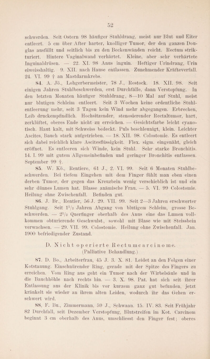 schwerden. Seit Ostern 98 häufiger Stuhldrang, meist nur Blut und Eiter entleert. 5 cm über After harter, knolliger Tumor, der den ganzen Dou¬ glas ausfüllt und seitlich bis zu den Beckenwänden reicht. Rectum strik- turiert. Hintere Vaginalwand verhärtet. Kleine, aber sehr verhärtete Inguinaldrüsen. — 22. XL 98 Anus inguin. Heftiger Urindrang, Urin eiweisshaltig. 9. XII. nach Hause entlassen. Zunehmender Kräfte verfall. 24. VI. 99 f an Mastdarmkrebs. 84. A. Jö., Lohgerbermeister, 78 J., Rostock. 18. XII. 98. Seit einigen Jahren Stuhlbeschwerden, erst Durchfälle, dann Verstopfung. In den letzten Monaten häufiger Stuhldrang, 8—10 Mal auf Stuhl, meist nur blutigen Schleim entleert. Seit 3 Wochen keine ordentliche Stuhl¬ entleerung mehr, seit 3 Tagen kein Wind mehr abgegangen. Erbrechen, Leib druckempfindlich. Hochsitzender, stenosierender Rectaltumor, hart, zerklüftet, oberes Ende nicht zu erreichen. — Gesichtsfarbe leicht cyano- tisch. Haut kalt, mit Schweiss bedeckt. Puls beschleunigt, klein. Leichter Ascites, Bauch stark aufgetrieben. — 18. XII. 98. Colostomie. Es entleert sich dabei reichlich klare Ascitesflüssigkeit. Flex. sigm. eingenäht, gleich eröffnet. Es entleeren sich Winde, kein Stuhl. Sehr starke Bronchitis. 14. I. 99 mit gutem Allgemeinbeünden und geringer Bronchitis entlassen. September 99 j*. 85. W. Ivö., Rentiere, 61 J., 2. VI. 99. Seit 6 Monaten Stuhlbe¬ schwerden. Bei tiefem Eingehen mit dem Finger fühlt man eben einen derben Tumor, der gegen das Kreuzbein wenig verschieblich ist und ein sehr dünnes Lumen hat. Blasse anämische Frau. — 5. VI. 99 Colostomie. Heilung ohne Zwischenfall. Befinden gut. 86. J. Br., Rentier, 56 J. 29. VII. 99. Seit 2—3 Jahren erschwerter Stuhlgang. Seit D/2 Jahren Abgang von blutigem Schleim, grosse Be¬ schwerden. — 21/2 Querfinger oberhalb des Anus eine das Lumen voll¬ kommen obturierende Geschwulst, sowohl mit Blase wie mit Steissbein verwachsen. -— 29. VII. 99. Colostomie. Heilung ohne Zwischenfall. Jan. 1900 befriedigender Zustand. D. Nicht operierte Rectum ca rcino m e. (Palliative Behandlung.) 87. D. Bo., Arbeiterfrau, 45 J. 3. X. 81. Leidet an den Folgen einer Kotstauung. Einschnürender Ring, gerade mit der Spitze des Fingers zu erreichen. Vom Ring aus geht ein Tumor nach der Wirbelsäule und in die Bauchhöhle nach rechts hin. — 3. X. 98. Pat. hat sich seit ihrer Entlassung aus der Klinik bis vor kurzem ganz gut befunden, jetzt kränkelt sie wieder an ihrem alten Leiden, wodurch ihr das Gehen er¬ schwert wird. 88, F. Bu., Zimmermann, 59 J., Schwaan. 15. IV. 83. Seit Frühjahr 82 Durchfall, seit Dezember Verstopfung, Blutstreifen im Kot. Carcinom beginnt 3 cm oberhalb des Anus, umschliesst den Finger fest; oberes