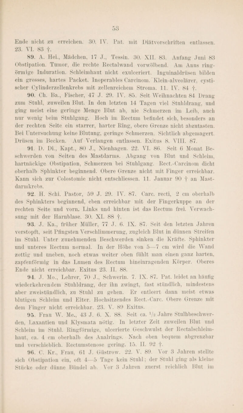Ende nicht zu erreichen. 30. IV. Fat. mit Diätvorschriften entlassen. 23. VI. 83 f- 89. A. Hei., Mädchen, 17 ,T., Tessin. 30. XII. 83. Anfang1 Juni 83 Obstipation. Tumor, die rechte Rectalwand vorwölbend. Am Anus ringf¬ örmige Induration. Schleimhaut nicht exulceriert. Inguinaldrüsen bilden ein grosses, hartes Packet. Inoperables Carcinom. Klein-alveolärer, cysti- scher Cylinderzellenkrebs mit zellenreichem Stroma. 11. IV. 84 f. 90. Ch. Ha., Fischer, 47 J. 29. IV. 85. Seit Weihnachten 84 Drang zum Stuhl, zuweilen Blut. In den letzten 14 Tagen viel Stuhldrang, und ging meist eine geringe Menge Blut ab, nie Schmerzen im Leib, auch nur wenig beim Stuhlgang. Hoch im Rectum befindet sich, besonders an der rechten Seite ein starrer, harter Ring, obere Grenze nicht abzutasten. Bei Untersuchung keine Blutung, geringe Schmerzen. Sichtlich abgemagert. Drüsen im Becken. Auf Verlangen entlassen. Exitus 8. VIII. 87. 91. I). Di., Kapt., 80 J., Nienhagen. 22. VI. 86. Seit 6 Monat Be¬ schwerden von Seiten des Mastdarms. Abgang von Blut und Schleim, hartnäckige Obstipation, Schmerzen bei Stuhlgang. Reet.-Carcinom dicht oberhalb Sphinkter beginnend. Obere Grenze nicht mit Finger erreichbar. Kann sich zur Colostomie nicht entschlossen. 11. Januar 90 f an Mast¬ darmkrebs. 92. H. Schi. Pastor, 59 J. 29. IV. 87. Care, recti, 2 cm oberhalb des Sphinkters beginnend, eben erreichbar mit der Fingerkuppe an der rechten Seite und vorn. Links und hinten ist das Rectum frei. Verwach¬ sung mit der Harnblase. 30. XI. 88 f. 93. J. Ka., früher Müller, 77 J. 6. IX. 87. Seit den letzten Jahren verstopft, seit Pfingsten Verschlimmerung, zugleich Blut in dünnen Streifen im Stuhl. Unter zunehmenden Beschwerden sinken die Kräfte. Sphinkter und unteres Rectum normal. In der Höhe von 5—7 cm wird die Wand zottiir und uneben, noch etwas weiter oben fühlt man einen ganz harten, zapfenförmig in das Lumen des Rectum hineinragenden Körper. Oberes Ende nicht erreichbar. Exitus 23. II. 88. 94. J. Mo., Lehrer, 70 J., Schwerin. 7. IX. 87. Pat. leidet an häufig wiederkehren dem Stuhldrang, der ihn zwingt, fast stündlich, mindestens aber zweistündlich, zu Stuhl zu gehen. Er entleert dann meist etwas blutigen Schleim und Eiter. Hochsitzendes Rect.-Uarc. Obere Grenze mit dem Finger nicht erreichbar. 23. V. 89 Exitus. 95. Frau W. Me., 43 J. 6. X. 88. Seit ca. 72 Jahre Stulhbeschwer- den, Laxantien und Klysmata nötig. In letzter Zeit zuweilen Blut und Schleim im Stuhl. Ringförmige, ulcerierte Geschwulst der Rectalschleim- liaut, ca. 4 cm oberhalb des Analrings. Nach oben bequem abgrenzbar und verschieblich. Rectumstenose gering. 15. II. 92 j. 96. C. Kr., Frau, 61 J. Güstrow. 22. V. 89. Vor 3 Jahren stellte sich Obstipation ein, oft 4—5 Tage kein Stuhl; der Stuhl ging als kleine
