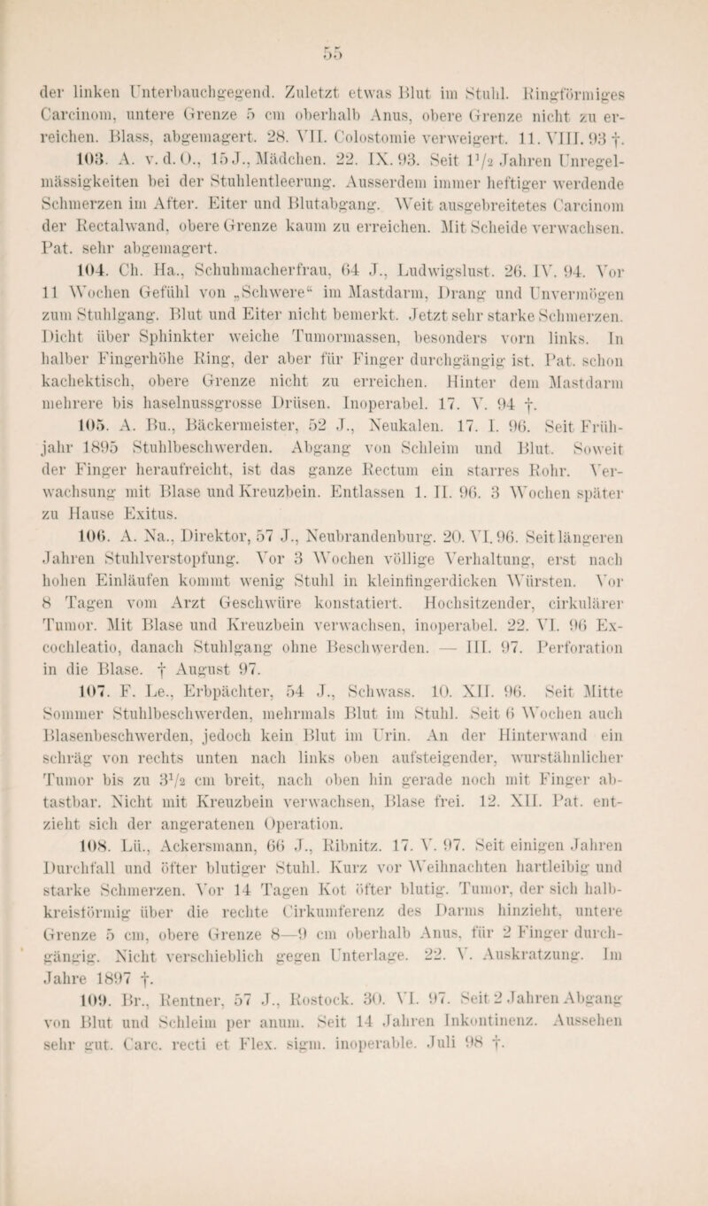 der linken Unterbauchgegend. Zuletzt etwas Blut im Stuhl. Kingförmiges Carcinom, untere Grenze 5 cm oberhalb Anus, obere Grenze nicht zu er¬ reichen. Blass, abgemagert. 28. YII. Colostomie verweigert. 11. VIII. 93 f. 103. A. v. d. ()., 15 J., Mädchen. 22. IX. 93. Seit 13/2 Jahren Unregel¬ mässigkeiten bei der Stuhlentleerung. Ausserdem immer heftiger werdende Schmerzen im After. Eiter und Blutabgang. Weit ausgebreitetes Carcinom der Rectalwand, obere Grenze kaum zu erreichen. Mit Scheide verwachsen. Fat. sehr abgemagert. 104. Ch. Ha., Schuhmacherfrau, 04 J., Ludwigslust. 26. IV. 94. Vor 11 Wochen Gefühl von „Schwere“ im Mastdarm, Drang undUnvermögen zum Stuhlgang. Blut und Eiter nicht bemerkt. Jetzt sehr starke Schmerzen. Dicht über Sphinkter weiche Tumormassen, besonders vorn links, ln halber Fingerhöhe Ring, der aber für Finger durchgängig ist. Rat. schon kachektisch, obere Grenze nicht zu erreichen. Hinter dem Mastdarm mehrere bis haselnussgrosse Drüsen. Inoperabel. 17. Y. 94 f. 105. A. Bu., Bäckermeister, 52 J., Neukalen. 17. I. 96. Seit Früh¬ jahr 1895 Stuhlbeschwerden. Abgang von Schleim und Blut. Soweit der Finger heraufreicht, ist das ganze Rectum ein starres Rohr. Yer- wachsung mit Blase und Kreuzbein. Entlassen 1. II. 96. 3 Wochen später zu Hause Exitus. 106. A. Na., Direktor, 57 J., Neubrandenburg. 20. YI.96. Seit längeren Jahren Stuhl Verstopfung. Yor 3 Wochen völlige Yerhaltung, erst nach hohen Einläufen kommt wenig Stuhl in kleinüngerdicken Würsten. Yor 8 Tagen vom Arzt Geschwüre konstatiert. Hochsitzender, cirkulärer Tumor. Mit Blase und Kreuzbein verwachsen, inoperabel. 22. YI. 96 Ex- cochleatio, danach Stuhlgang ohne Beschwerden. — III. 97. Perforation in die Blase, f August 97. 107. F. Le., Erbpächter, 54 J., Schwass. 10. XII. 96. Seit Mitte Sommer Stuhlbeschwerden, mehrmals Blut im Stuhl. Seit 6 Wochen auch Blasenbeschwerden, jedoch kein Blut im Urin. An der Hinterwand ein schräg von rechts unten nach links oben aufsteigender, wurstähnlicher Tumor bis zu 31/2 cm breit, nach oben hin gerade noch mit Finger ab¬ tastbar. Nicht mit Kreuzbein verwachsen, Blase frei. 12. XII. Fat. ent¬ zieht sich der angeratenen Operation. 108. Lü., Ackersmann, 66 J., Ribnitz. 17. Y. 97. Seit einigen Jahren Durchfall und öfter blutiger Stuhl. Kurz vor Weihnachten hartleibig und starke Schmerzen. Yor 14 Tagen Kot öfter blutig. Tumor, der sich halb¬ kreisförmig über die rechte Cirkumferenz des Darms hinzieht, untere Grenze 5 cm, obere Grenze 8—9 cm oberhalb Anus, für 2 Finger durch¬ gängig. Nicht verschieblich gegen Unterlage. 22. \ . Auskratzung. Im Jahre 1897 f. 109. Br., Rentner, 57 J., Rostock. 30. YI. 97. Seit 2 Jahren Abgang von Blut und Schleim per anum. Seit 14 Jahren Inkontinenz. Aussehen