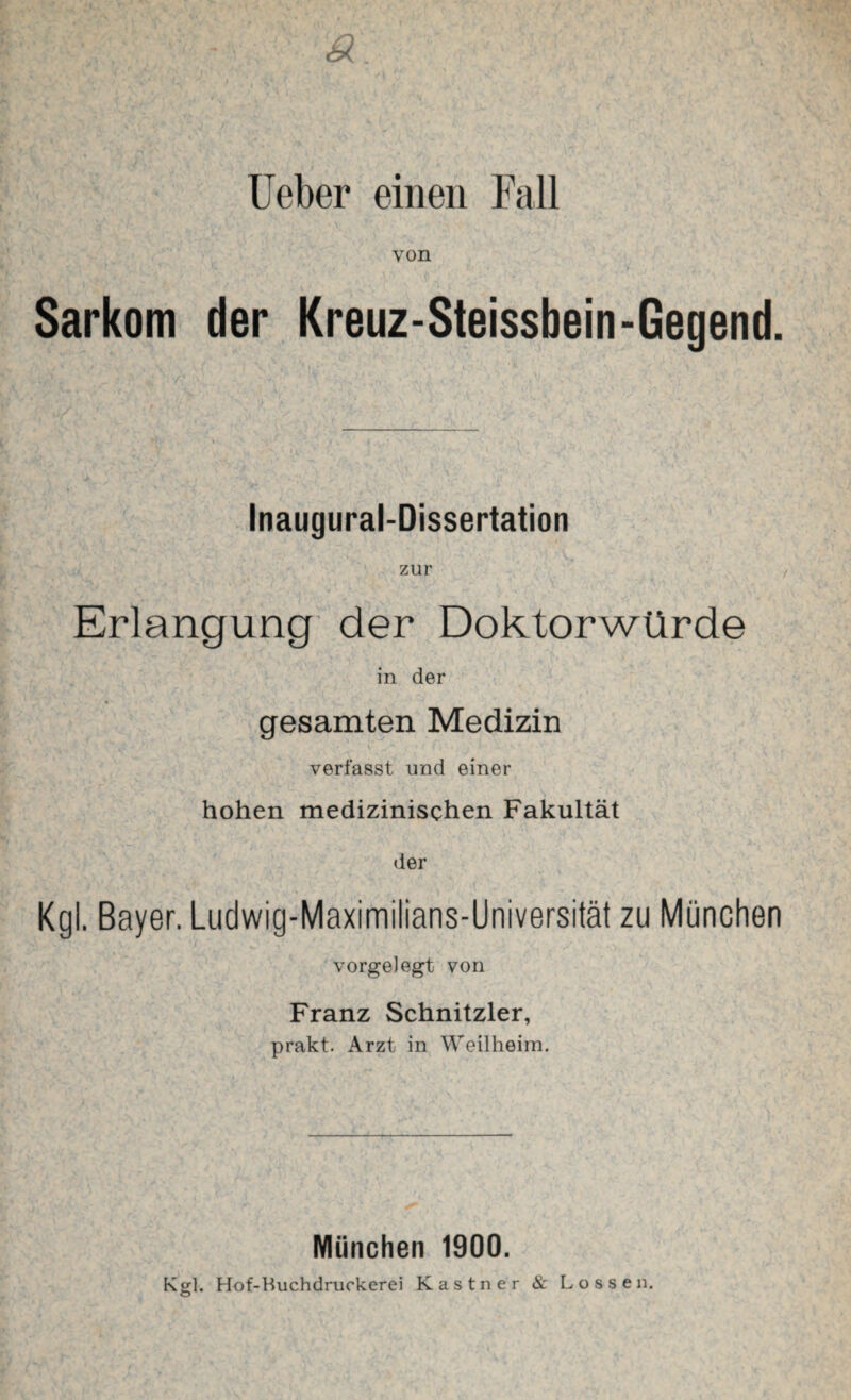 von Sarkom der Kreuz-Steissbein-Gegend. Inaugural-Dissertation zur Erlangung der Doktorwürde in der . * gesamten Medizin verfasst und einer hohen medizinischen Fakultät der Kgl. Bayer. Ludwig-Maximilians-Universität zu München vorgelegt von Franz Schnitzler, prakt. Arzt in Weilheim. München 1900. Kgl. Hof-Huchdruckerei Kästner & Lossen.