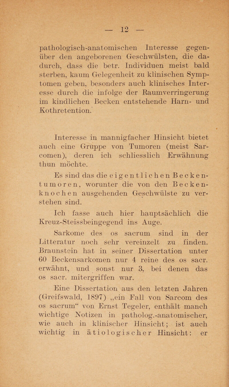 pathologisch-anatomischen Interesse gegen¬ über den angeborenen Geschwülsten, die da¬ durch, dass die betr. Individuen meist bald sterben, kaum Gelegenheit zu klinischen Symp¬ tomen geben, besonders auch klinisches Inter¬ esse durch die infolge der RaumVerringerung im kindlichen Becken entstehende Harn- und Kothretention. Interesse in mannigfacher Hinsicht bietet auch eine Gruppe von Tumoren (meist Sar- comen), deren ich schliesslich Erwähnung thun möchte. Es sind das die eigentlichen Becken¬ tumoren, worunter die von den Becken¬ knochen ausgehenden Geschwülste zu ver¬ stehen sind. Ich fasse auch hier hauptsächlich die Kreuz-Steissbeingegend ins Auge. Sarkome des os sacrum sind in der Litteratur noch sehr vereinzelt zu finden. Braunstein hat in seiner Dissertation unter 60 Beckensarkomen nur 4 reine des os sacr. erwähnt, und sonst nur 3, bei denen das os sacr. mitergriffen war. Eine Dissertation aus den letzten Jahren (Greifswald, 1897) „ein Eall von Sarcom des os sacrum“ von Ernst Tegeler, enthält manch wichtige Notizen in patholog.-anatomischer, wie auch in klinischer Hinsicht; ist auch wichtig in ätiologischer Hinsicht: er