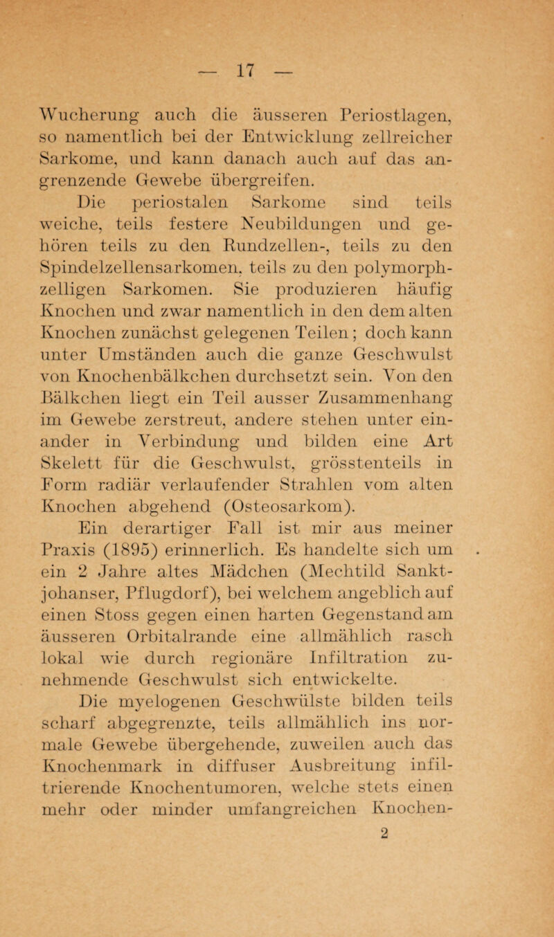 Wucherung auch die äusseren Periostlagen, so namentlich bei der Entwicklung zellreicher Sarkome, und kann danach auch auf das an¬ grenzende Gewebe übergreifen. Die periostalen Sarkome sind teils weiche, teils festere Neubildungen und ge¬ hören teils zu den Rundzellen-, teils zu den Spindelzellensarkomen, teils zu den polymorph¬ zelligen Sarkomen. Sie produzieren häufig Knochen und zwar namentlich in den dem alten Knochen zunächst gelegenen Teilen ; doch kann unter Umständen auch die ganze Geschwulst von Knochenbälkchen durchsetzt sein. Von den Bälkchen liegt ein Teil ausser Zusammenhang im Gewebe zerstreut, andere stehen unter ein¬ ander in Verbindung und bilden eine Art Skelett für die Geschwulst, grösstenteils in Form radiär verlaufender Strahlen vom alten Knochen abgehend (Osteosarkom). Ein derartiger Fall ist mir aus meiner Praxis (1895) erinnerlich. Es handelte sich um ein 2 Jahre altes Mädchen (Mechtild Sankt- johanser, Pflugdorf), bei welchem angeblich auf einen Stoss gegen einen harten Gegenstand am äusseren Orbitalrande eine allmählich rasch lokal wie durch regionäre Infiltration zu¬ nehmende Geschwulst sich entwickelte. Die myelogenen Geschwülste bilden teils scharf abgegrenzte, teils allmählich ins nor¬ male Gewebe übergehende, zuweilen auch das Knochenmark in diffuser Ausbreitung infil¬ trierende Knochentumoren, welche stets einen mehr oder minder umfangreichen Knochen- 2