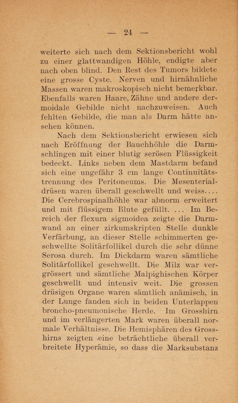 weiterte sich nach dem Sektionsbericht wohl zu einer glattwandigen Höhle, endigte aber nach oben blind. Den Rest des Tumors bildete eine grosse Cyste. Nerven und hirnähnliche Massen waren makroskopisch nicht bemerkbar. Ebenfalls waren Haare, Zähne und andere der- moidale Gebilde nicht nachzuweisen. Auch fehlten Gebilde, die man als Darm hätte an- sehen können. Nach dem Sektionsbericht erwiesen sich nach Eröffnung der Bauchhöhle die Darm¬ schlingen mit einer blutig serösen Flüssigkeit bedeckt. Links neben dem Mastdarm befand sich eine ungefähr 3 cm lange Continuitäts- trennung des Peritoneums. Die Mesenterial¬ drüsen waren überall geschwellt und weiss.. .. Die Cerebrospinalhöhle war abnorm erweitert und mit flüssigem Blute gefüllt. ... Im Be¬ reich der flexura sigmoidea zeigte die Darm¬ wand an einer zirkumskripten Stelle dunkle Verfärbung, an dieser Stelle schimmerten ge¬ schwellte Solitärfollikel durch die sehr dünne Serosa durch. Im Dickdarm waren sämtliche Solitärfollikel geschwellt. Die Milz war ver- grössert und sämtliche Malpighischen Körper geschwellt und intensiv weit. Die grossen drüsigen Organe waren sämtlich anämisch, in der Lunge fanden sich in beiden Unterlappen brfencho-pneumonische Herde. Im Grosshirn und im verlängerten Mark waren überall nor¬ male Verhältnisse. Die Hemisphären des Gross- hirns zeigten .eine beträchtliche überall ver¬ breitete Hyperämie, so dass die Marksubstanz