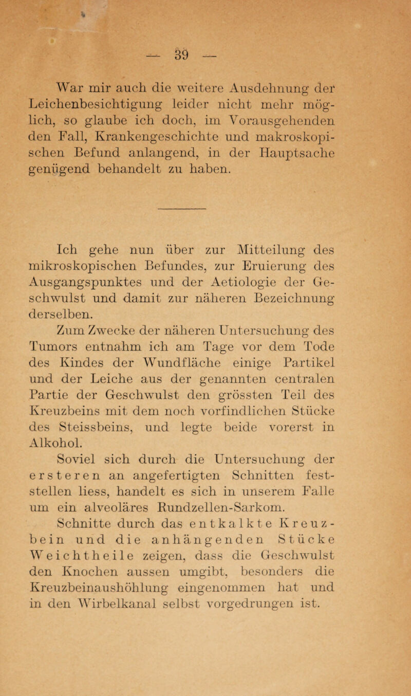 War mir auch die weitere Ausdehnung der Leichenbesichtigung leider nicht mehr mög¬ lich, so glaube ich doch, im Vorausgehenden den Fall, Krankengeschichte und makroskopi¬ schen Befund anlangend, in der Hauptsache genügend behandelt zu haben. Ich gehe nun über zur Mitteilung des mikroskopischen Befundes, zur Eruierung des Ausgangspunktes und der Aetiologie der Ge¬ schwulst und damit zur näheren Bezeichnung derselben. Zum Zwecke der näheren Untersuchung des Tumors entnahm ich am Tage vor dem Tode des Kindes der Wundfläche einige Partikel und der Leiche aus der genannten centralen Partie der Geschwulst den grössten Teil des Kreuzbeins mit dem noch vorfindlichen Stücke des Steissbeins, und legte beide vorerst in Alkohol. Soviel sich durch die Untersuchung der ersteren an angefertigten Schnitten fest¬ stellen liess, handelt es sich in unserem Falle um ein alveoläres Rundzellen-Sarkom. Schnitte durch das entkalkte Kreuz¬ bein und die anhängenden Stücke Weichtheile zeigen, dass die Geschwulst den Knochen aussen umgibt, besonders die Kreuzbeinaushöhlung eingenommen hat und in den Wirbelkanal selbst vorgedrungen ist.