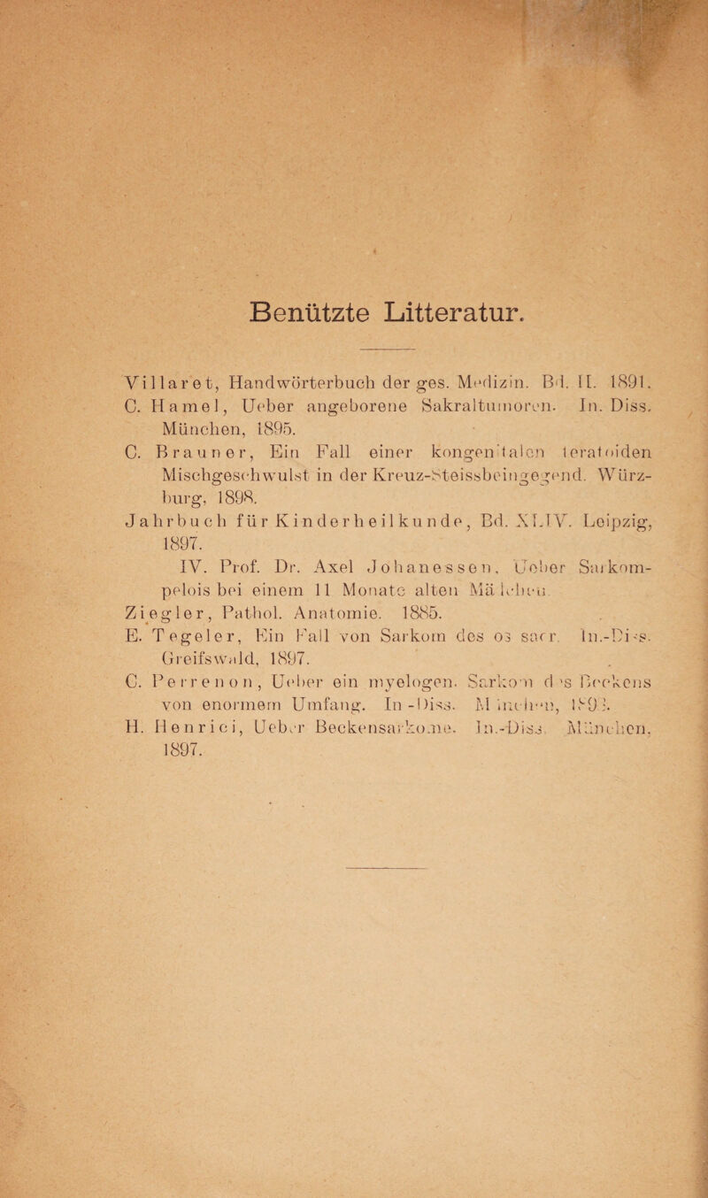 Benützte Litteratur. Villaret, Handwörterbuch der ges. Medizin. Bd. IL 1891. C. Hamei, Ueber angeborene Sakraltumoren. In. Diss. München, 1895. C. Brauner, Ein Fall einer kongenialen ferat oiden Mischgesohwulst in der Kreuz-Steissbeingegend. Würz- burg, 1898. Jahrbuch für Kinderheilkunde, Bd. XUV. Leipzig, 1897. IV. Prof. Dr. Axel Job anessen, Heber Sarkom- pelois bei einem 11 Monate alten Mä leben Ziegler, Pathol. Anatomie. 1885. E. Tegeler, Ein Pall von Sarkom des 03 sacr. In.-DLs. Greifswald, 1897. C. Perrenon, Ueber ein myelogen. Sarkom d’s Beckens von enormem Umfang. In-Diss. M inch-m, 1891. H. Henrici, Ueber Beckensarko.no. hi.-Diss I\lünchcn. 1897.