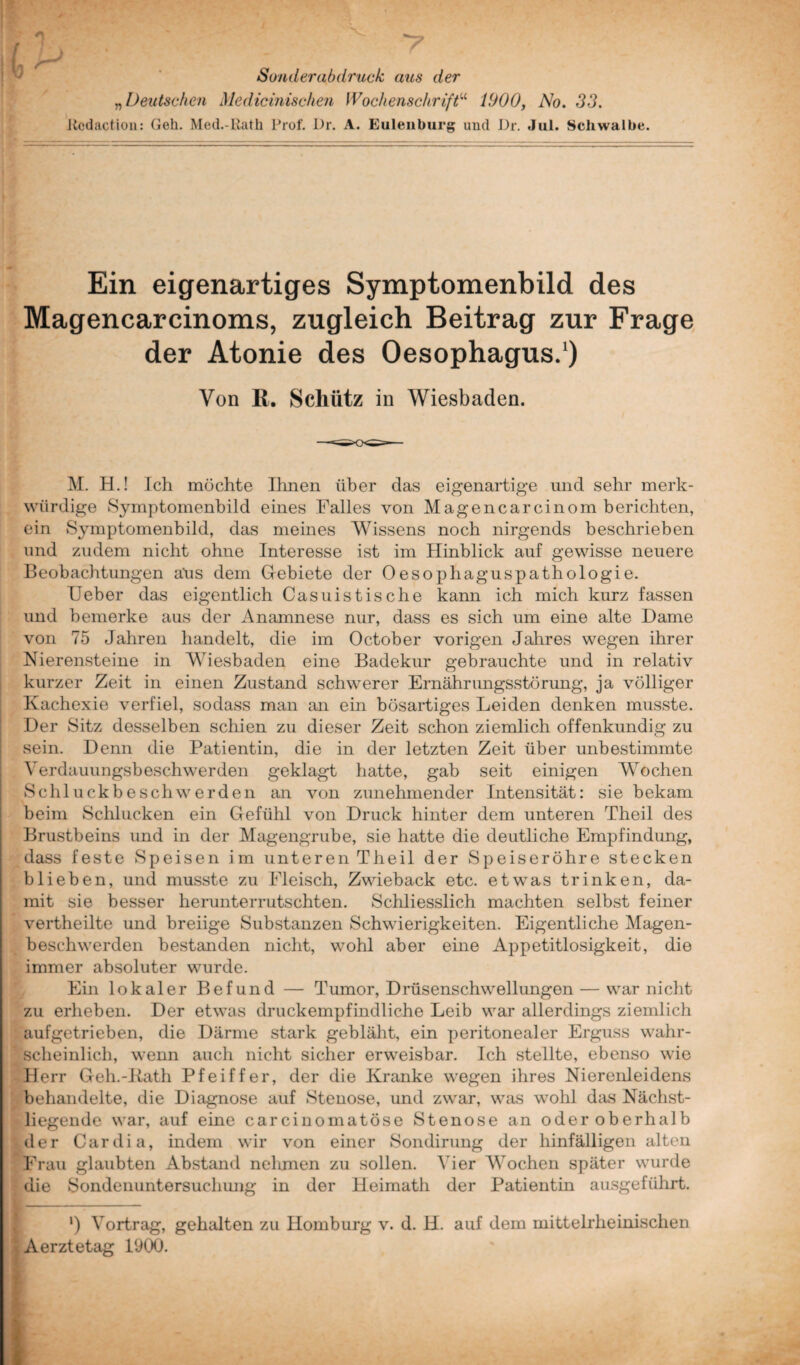 Sonderabdruck aus der „ Deutschen Medicinischen Wochenschrift“ 1900, No. 33. Kcdaction: Geh. Med.-Rath Prof. Dr. A. Eulenburg und Dr. Jul. Schwalbe Ein eigenartiges Symptomenbild des Magencarcinoms, zugleich Beitrag zur Frage der Atonie des Oesophagus.1) Von ß. Schütz in Wiesbaden. M. H.! Ich möchte Ihnen über das eigenartige und sehr merk¬ würdige Symptomenbild eines Falles von Magencarcinom berichten, ein Symptomenbild, das meines Wissens noch nirgends beschrieben und zudem nicht ohne Interesse ist im Hinblick auf gewisse neuere Beobachtungen aüs dem Gebiete der Oesophaguspathologie. Heber das eigentlich Casuistische kann ich mich kurz fassen und bemerke aus der Anamnese nur, dass es sich um eine alte Dame von 75 Jahren handelt, die im October vorigen Jahres wegen ihrer Nierensteine in Wiesbaden eine Badekur gebrauchte und in relativ kurzer Zeit in einen Zustand schwerer Ernährungsstörung, ja völliger Kachexie verfiel, sodass man an ein bösartiges Leiden denken musste. Der Sitz desselben schien zu dieser Zeit schon ziemlich offenkundig zu sein. Denn die Patientin, die in der letzten Zeit über unbestimmte Verdauungsbeschwerden geklagt hatte, gab seit einigen Wochen Schluckbe sch werden an von zunehmender Intensität: sie bekam beim Schlucken ein Gefühl von Druck hinter dem unteren Theil des Brustbeins und in der Magengrube, sie hatte die deutliche Empfindimg, dass feste Speisen im unteren Theil der Speiseröhre stecken blieben, und musste zu Fleisch, Zwieback etc. etwas trinken, da¬ mit sie besser herunterrutschten. Schliesslich machten selbst feiner vertheilte und breiige Substanzen Schwierigkeiten. Eigentliche Magen¬ beschwerden bestanden nicht, wohl aber eine Appetitlosigkeit, die immer absoluter wurde. Ein lokaler Befund — Tumor, Drüsenschwellungen — war nicht zu erheben. Der etwas druckempfindliche Leib war allerdings ziemlich aufgetrieben, die Därme stark gebläht, ein peritonealer Erguss wahr- * scheinlich, wenn auch nicht sicher erweisbar. Ich stellte, ebenso wie Herr Geh.-Rath Pfeiffer, der die Kranke wegen ihres Nierenleidens behandelte, die Diagnose auf Stenose, und zwar, was wohl das Nächst¬ liegende war, auf eine carcinomatöse Stenose an oder oberhalb der Cardia, indem wir von einer Sondirung der hinfälligen alten Frau glaubten Abstand nehmen zu sollen. Vier Wochen später wurde die Sondenuntersuchung in der Heimath der Patientin ausgeführt. l) Vortrag, gehalten zu Homburg v. d. H. auf dem mittelrheinischen Aerztetag 1900.