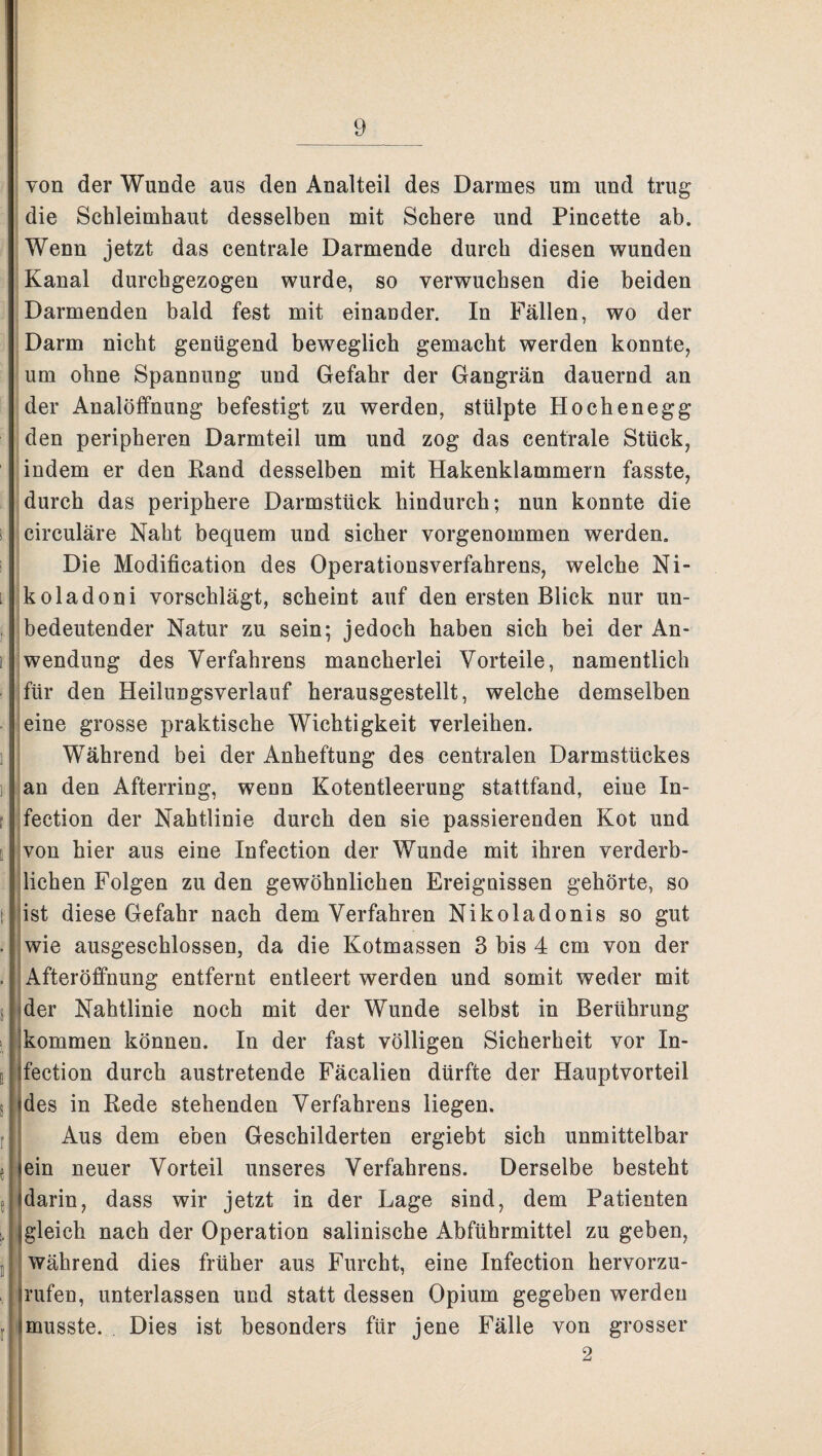 von der Wunde aus den Analteil des Darmes um und trug die Schleimhaut desselben mit Schere und Pincette ab. Wenn jetzt das centrale Darmende durch diesen wunden Kanal durchgezogen wurde, so verwuchsen die beiden Darmenden bald fest mit einander. In Fällen, wo der Darm nicht genügend beweglich gemacht werden konnte, um ohne Spannung und Gefahr der Gangrän dauernd an der Analöffnung befestigt zu werden, stülpte Hochenegg den peripheren Darmteil um und zog das centrale Stück, indem er den Rand desselben mit Hakenklammern fasste, durch das periphere Darmstück hindurch; nun konnte die circuläre Naht bequem und sicher vorgenommen werden. Die Modification des Operationsverfahrens, welche Ni- koladoni vorschlägt, scheint auf den ersten Blick nur un¬ bedeutender Natur zu sein; jedoch haben sich bei der An¬ wendung des Verfahrens mancherlei Vorteile, namentlich für den Heilungsverlauf herausgestellt, welche demselben eine grosse praktische Wichtigkeit verleihen. Während bei der Anheftung des centralen Darmstückes an den Afterring, wenn Kotentleerung stattfand, eine In- fection der Nahtlinie durch den sie passierenden Kot und von hier aus eine Infection der Wunde mit ihren verderb¬ lichen Folgen zu den gewöhnlichen Ereignissen gehörte, so ist diese Gefahr nach dem Verfahren Nikoladonis so gut wie ausgeschlossen, da die Kotmassen 3 bis 4 cm von der Afteröffnung entfernt entleert werden und somit weder mit der Nahtlinie noch mit der Wunde selbst in Berührung kommen können. In der fast völligen Sicherheit vor In¬ fection durch austretende Fäcalien dürfte der Hauptvorteil des in Rede stehenden Verfahrens liegen. Aus dem eben Geschilderten ergiebt sich unmittelbar lein neuer Vorteil unseres Verfahrens. Derselbe besteht darin, dass wir jetzt in der Lage sind, dem Patienten ^gleich nach der Operation salinische Abführmittel zu geben, während dies früher aus Furcht, eine Infection hervorzu- rufen, unterlassen und statt dessen Opium gegeben werden musste. Dies ist besonders für jene Fälle von grosser 2