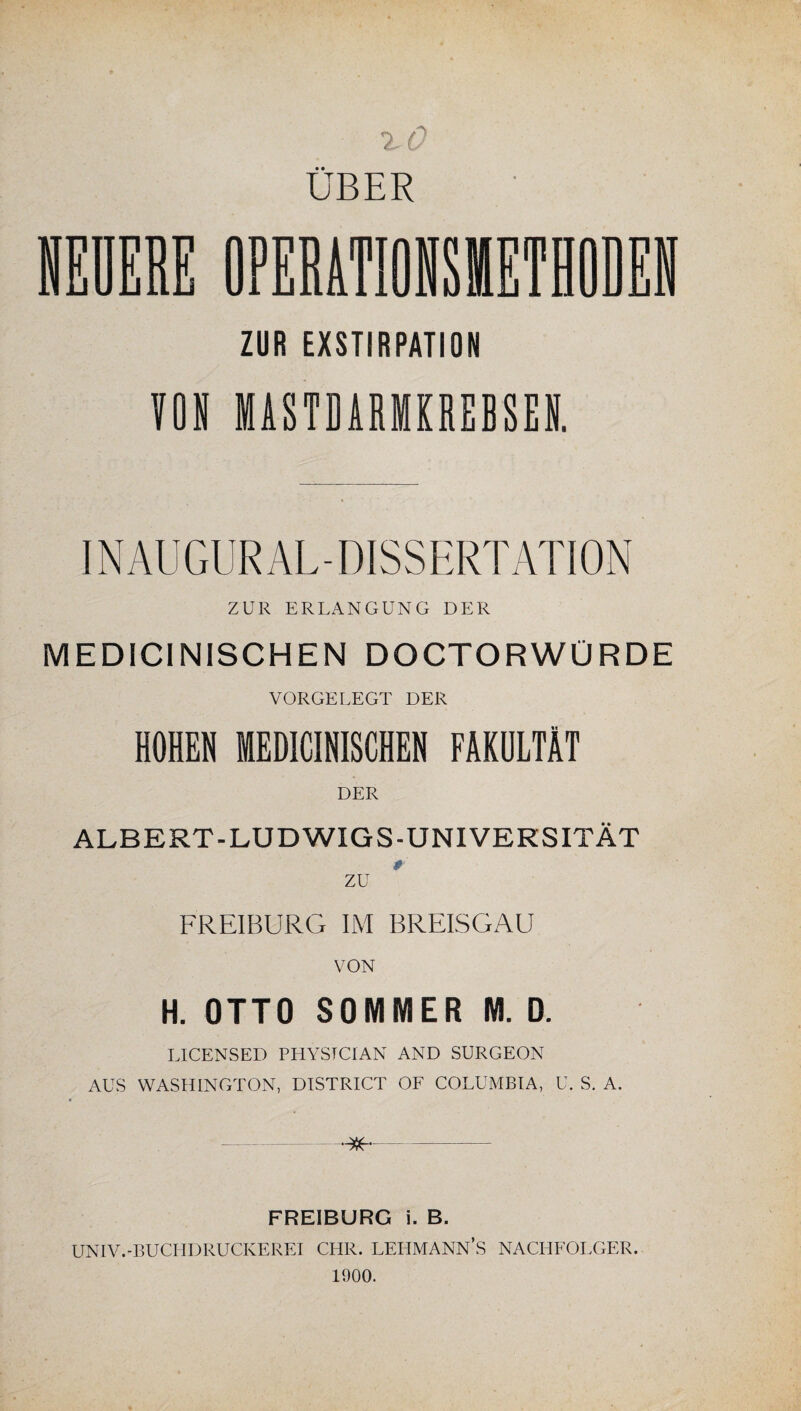 UBER ZUR EXSTIRPATION VON MASTDARMKREBSEN. INAUGUR AL-DISSERTATION ZUR ERLANGUNG DER MEDICINISCHEN DOCTORWÜRDE VORGELEGT DER HOHEN MEDICINISCHEN FAKULTÄT DER ALBERT-LUDWIGS-UNIVERSITÄT # zu FREIBURG IM BREISGAU VON H. OTTO SOMMER M. 0. LICENSED PHYSTCTAN AND SURGEON AUS WASHINGTON, DISTRICT OF COLUMBIA, U. S. A. -^- UNIV.-BUCHDRUCKEREI CHR. LEHMANN’S NACHFOLGER. 1900. tr=d