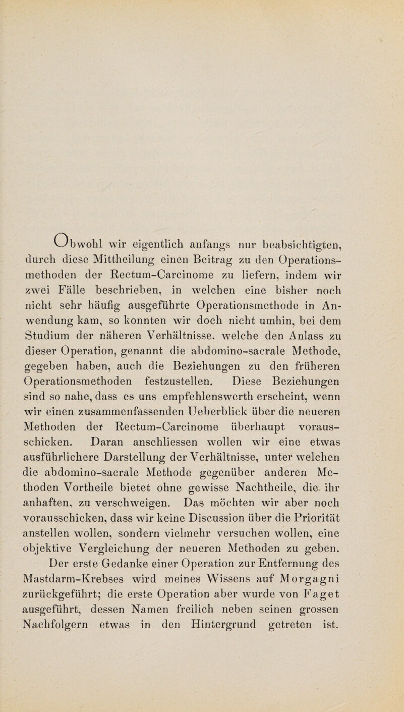 Obwohl wir eigentlich anfangs nur beabsichtigten, durch diese Mittheilung einen Beitrag zu den Operations¬ methoden der Rectum-Carcinome zu liefern, indem wir zwei Fälle beschrieben, in welchen eine bisher noch nicht sehr häufig ausgeführte Operationsmethode in An¬ wendung kam, so konnten wir doch nicht umhin, bei dem Studium der näheren Verhältnisse, welche den Anlass zu dieser Operation, genannt die abdomino-sacrale Methode, gegeben haben, auch die Beziehungen zu den früheren Operationsmethoden festzustellen. Diese Beziehungen sind so nahe, dass es uns empfehlenswcrth erscheint, wenn wir einen zusammenfassenden Ueberblick über die neueren Methoden der Rectum-Carcinome überhaupt voraus¬ schicken. Daran anschliessen wollen wir eine etwas ausführlichere Darstellung der Verhältnisse, unter welchen die abdomino-sacrale Methode gegenüber anderen Me¬ thoden Vortheile bietet ohne gewisse Nachtheile, die ihr anhaften, zu verschweigen. Das möchten wir aber noch vorausschicken, dass wir keine Discussion über die Priorität anstellen wollen, sondern vielmehr versuchen wollen, eine objektive Vergleichung der neueren Methoden zu geben. Der erste Gedanke einer Operation zur Entfernung des Mastdarm-Krebses wird meines Wissens auf Morgagni zurückgeführt; die erste Operation aber wurde von Faget ausgeführt, dessen Namen freilich neben seinen grossen Nachfolgern etwas in den Hintergrund getreten ist.