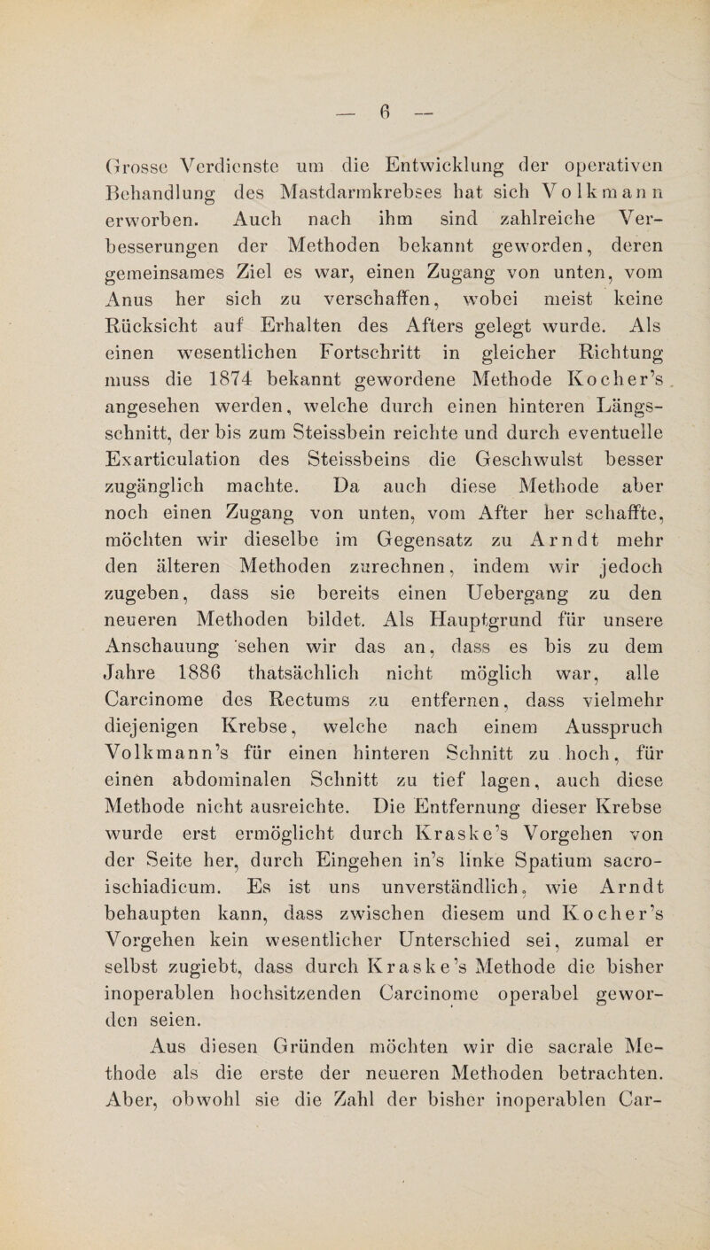 Grosse Verdienste um die Entwicklung der operativen Behandlung des Mastdarmkrebses hat sich Volk mann erworben. Auch nach ihm sind zahlreiche Ver¬ besserungen der Methoden bekannt geworden, deren gemeinsames Ziel es war, einen Zugang von unten, vom Anus her sich zu verschaffen, wobei meist keine Rücksicht auf Erhalten des Afters gelegt wurde. Als einen wesentlichen Fortschritt in gleicher Richtung muss die 1874 bekannt gewordene Methode Kocher’s angesehen werden, welche durch einen hinteren Längs¬ schnitt, der bis zum Steissbein reichte und durch eventuelle Exarticulation des Steissbeins die Geschwulst besser zugänglich machte. Da auch diese Methode aber noch einen Zugang von unten, vom After her schaffte, möchten wir dieselbe im Gegensatz zu Arndt mehr den älteren Methoden zurechnen, indem wir jedoch zugeben, dass sie bereits einen Uebergang zu den neueren Methoden bildet. Als Hauptgrund für unsere Anschauung sehen wir das an, dass es bis zu dem Jahre 1886 thatsächlich nicht möglich war, alle Carcinome des Rectums zu entfernen, dass vielmehr diejenigen Krebse, welche nach einem Ausspruch Volkmann’s für einen hinteren Schnitt zu hoch, für einen abdominalen Schnitt zu tief lagen, auch diese Methode nicht ausreichte. Die Entfernung; dieser Krebse wurde erst ermöglicht durch Kraske’s Vorgehen von der Seite her, durch Eingehen in’s linke Spatium sacro- ischiadicum. Es ist uns unverständlich» wie Arndt j behaupten kann, dass zwischen diesem und Kocher’s Vorgehen kein wesentlicher Unterschied sei, zumal er selbst zugiebt, dass durch Kraske’s Methode die bisher inoperablen hochsitzenden Carcinome operabel gewor¬ den seien. Aus diesen Gründen möchten wir die sacrale Me¬ thode als die erste der neueren Methoden betrachten. Aber, obwohl sie die Zahl der bisher inoperablen Car-