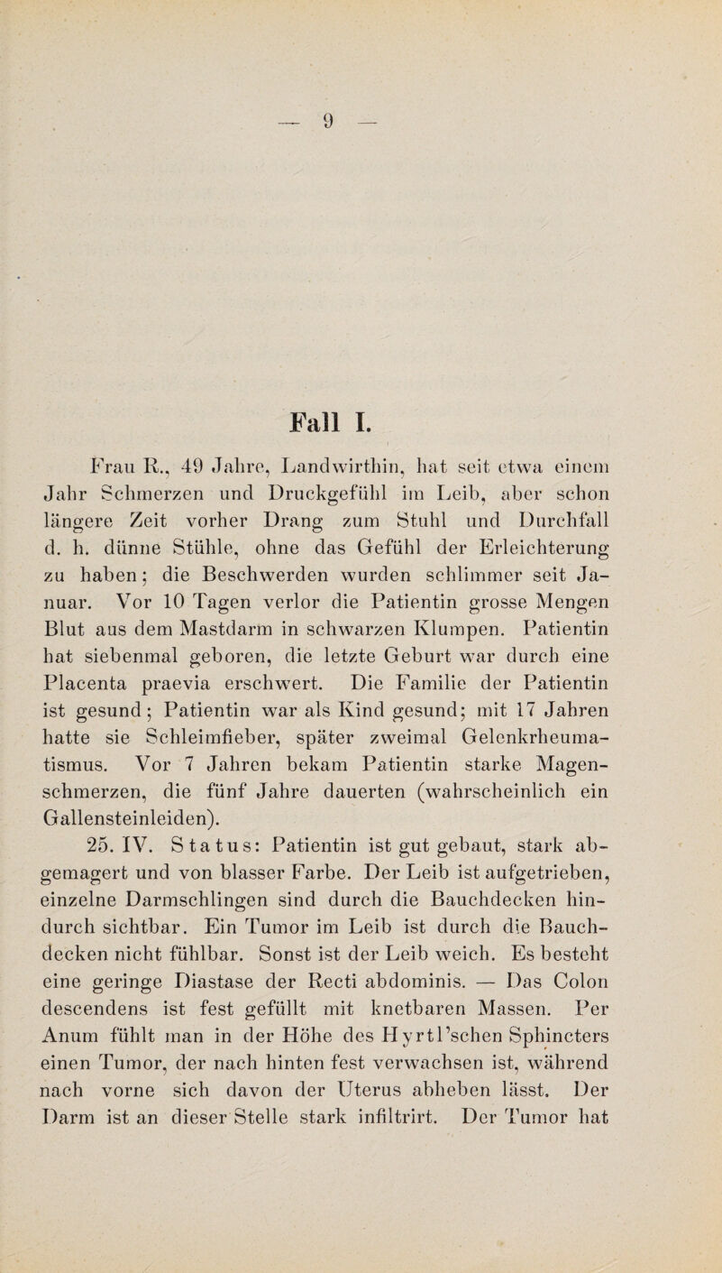Fall I. Frau R., 49 Jahre, Landwirthin, hat seit etwa einem Jahr Schmerzen und Druckgefühl im Leib, aber schon längere Zeit vorher Drang zum Stuhl und Durchfall d. ln dünne Stühle, ohne das Gefühl der Erleichterung zu haben; die Beschwerden wurden schlimmer seit Ja¬ nuar. Vor 10 Tagen verlor die Patientin grosse Mengen Blut aus dem Mastdarm in schwarzen Klumpen. Patientin hat siebenmal geboren, die letzte Geburt war durch eine Placenta praevia erschwert. Die Familie der Patientin ist gesund 5 Patientin war als Kind gesund; mit 17 Jahren hatte sie Schleimfieber, später zweimal Gelenkrheuma¬ tismus. Vor 7 Jahren bekam Patientin starke Magen¬ schmerzen, die fünf Jahre dauerten (wahrscheinlich ein Gallensteinleiden). 25. IV. Status: Patientin ist gut gebaut, stark ab¬ gemagert und von blasser Farbe. Der Leib ist aufgetrieben, einzelne Darmschlingen sind durch die Bauchdecken hin¬ durch sichtbar. Ein Tumor im Leib ist durch die Bauch¬ decken nicht fühlbar. Sonst ist der Leib weich. Es besteht eine geringe Diastase der Recti abdominis. — Das Colon descendens ist fest gefüllt mit knetbaren Massen. Per Anum fühlt man in der Höhe des HyrtEschen Sphincters einen Tumor, der nach hinten fest verwachsen ist, während nach vorne sich davon der Uterus abheben lässt. Der Darm ist an dieser Stelle stark infiltrirt. Der Tumor hat