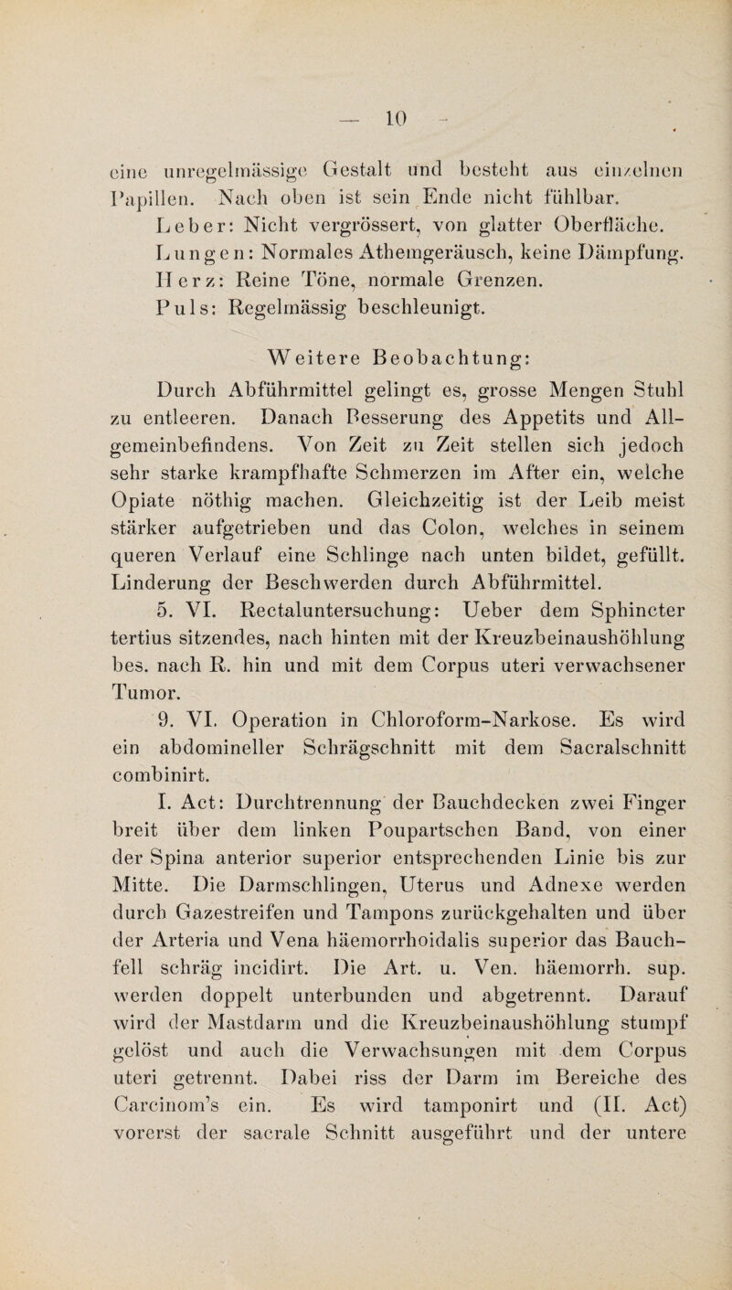 eine unregelmässige Gestalt und besteht aus einzelnen Papillen. Nach oben ist sein Ende nicht fühlbar. Leber: Nicht vergrössert, von glatter Oberfläche. L u n gen: Normales Athemgeräusch, keine Dämpfung. Herz: Reine Töne, normale Grenzen. Puls: Regelmässig beschleunigt. Weitere Beobachtung: Durch Abführmittel gelingt es, grosse Mengen Stuhl zu entleeren. Danach Besserung des Appetits und All¬ gemeinbefindens. Von Zeit zu Zeit stellen sich jedoch sehr starke krampfhafte Schmerzen im After ein, weiche Opiate nöthig machen. Gleichzeitig ist der Leib meist stärker aufgetrieben und das Colon, welches in seinem queren Verlauf eine Schlinge nach unten bildet, gefüllt. Linderung der Beschwerden durch Abführmittel. 5. VI. Rectaluntersuchung: Ueber dem Sphincter tertius sitzendes, nach hinten mit der Kreuzbeinaushöhlung bes. nach R. hin und mit dem Corpus uteri verwachsener Tumor. 9. VI. Operation in Chloroform-Narkose. Es wird ein abdomineller Schrägschnitt mit dem Sacralschnitt combinirt. I. Act: Durchtrennung der Bauchdecken zwei Finger breit über dem linken Poupartschen Band, von einer der Spina anterior superior entsprechenden Linie bis zur Mitte. Die Darmschlingen, Uterus und Adnexe werden durch Gazestreifen und Tampons zurückgehalten und über der Arteria und Vena häemorrhoidalis superior das Bauch¬ fell schräg incidirt. Die Art. u. Ven. häemorrh. sup. werden doppelt unterbunden und abgetrennt. Darauf wird der Mastdarm und die Kreuzbeinaushöhlung stumpf gelöst und auch die Verwachsungen mit dem Corpus uteri getrennt. Dabei riss der Darm im Bereiche des Carcinom’s ein. Es wird tamponirt und (II. Act) vorerst der sacrale Schnitt ausgeführt und der untere