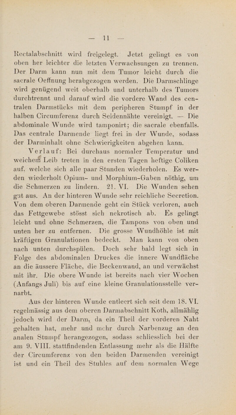 Rectalabschnitt wird freigelegt. Jetzt gelingt es von oben her leichter die letzten Verwachsungen zu trennen. Der Darm kann nun mit dem Tumor leicht durch die sacrale Oeffnung herabgezogen werden. Die Darmschlinge wird genügend weit oberhalb und unterhalb des Tumors durch trennt und darauf wird die vordere Wand des cen¬ tralen Darmstücks mit dem peripheren Stumpf in der halben Circumferenz durch Seidennähte vereinigt. — Die abdominale Wunde wird tamponirt; die sacrale ebenfalls. Das centrale Darmende liegt frei in der Wunde, sodass der Darminhalt ohne Schwierigkeiten abgehen kann. Verl auf: Bei durchaus normaler Temperatur und weichem Leib treten in den ersten Tagen heftige Coliken auf, welche sich alle paar Stunden wiederholen. Es wer¬ den wiederholt Opium- und Morphium-Gaben nöthig, um die Schmerzen zu lindern. 21. VI. Die Wunden sehen gut aus. An der hinteren Wunde sehr reichliche Secretion. Von dem oberen Darmende geht ein Stück verloren, auch das Fettgewebe stösst sich nekrotisch ab. Es gelingt leicht und ohne Schmerzen, die Tampons von oben und unten her zu entfernen. Die grosse Wundhöhle ist mit kräftigen Granulationen bedeckt. Man kann von oben nach unten durchspülen. Doch sehr bald legt sich in Folge des abdominalen Druckes die innere Wundfläche an die äussere Fläche, die Beckenwand, an und verwächst mit ihr. Die obere Wunde ist bereits nach vier Wochen (Anfangs Juli) bis auf eine kleine Granulationsstelle ver¬ narbt. Aus der hinteren Wunde entleert sich seit dem 18. VI. regelmässig aus dem oberen Darmabschnitt Koth, allmählig jedoch wird der Darm, da ein Theil der vorderen Naht gehalten hat, mehr und mehr durch Narbenzug an den analen Stumpf herangezogen, sodass schliesslich bei der am 9. VIII. stattfindenden Entlassung mehr als die Hälfte der Circumferenz von den beiden Darmenden vereinigt ist und ein Theil des Stuhles auf dem normalen Wege