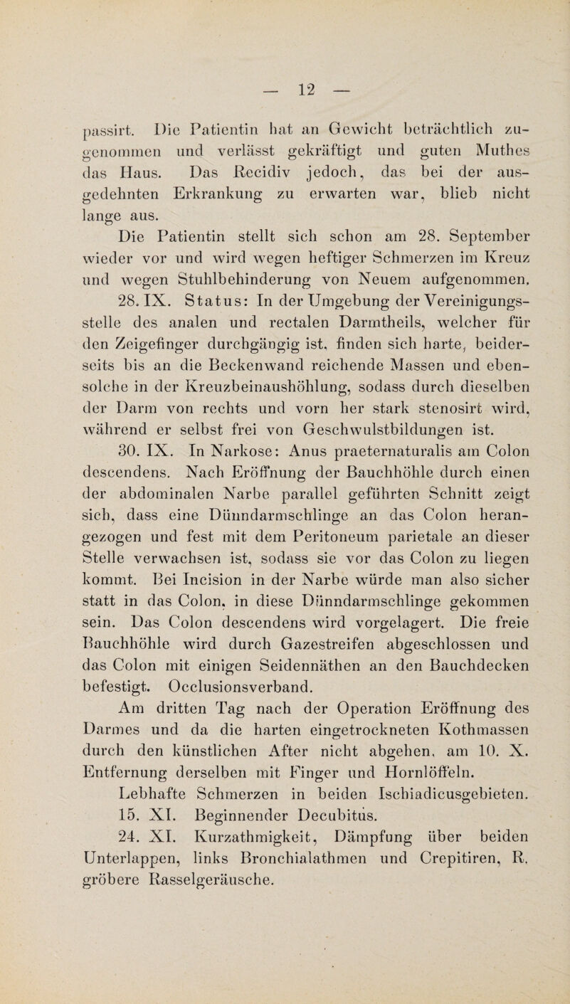 passirt. Die Patientin hat an Gewicht beträchtlich zu- genommen und verlässt gekräftigt und guten Muthes das Haus. Das Recidiv jedoch, das bei der aus¬ gedehnten Erkrankung zu erwarten war, blieb nicht lange aus. Die Patientin stellt sich schon am 28. September wieder vor und wird wegen heftiger Schmerzen im Kreuz und wegen Stuhlbehinderung von Neuem aufgenommen, 28. IX. Status: In der Umgebung der Vereinigungs¬ stelle des analen und rectalen Darmtheils, welcher fin¬ den Zeigefinger durchgängig ist, finden sich harte, beider¬ seits bis an die Beckenwand reichende Massen und eben¬ solche in der Kreuzbeinaushöhlung, sodass durch dieselben der Darm von rechts und vorn her stark stenosirt wird, während er selbst frei von Geschwulstbildungen ist. 30. IX. In Narkose: Anus praeternaturalis am Colon descendens. Nach Eröffnung der Bauchhöhle durch einen der abdominalen Narbe parallel geführten Schnitt zeigt sich, dass eine Dünndarmschlinge an das Colon heran¬ gezogen und fest mit dem Peritoneum parietale an dieser Stelle verwachsen ist, sodass sie vor das Colon zu liegen kommt. Bei Incision in der Narbe würde man also sicher statt in das Colon, in diese Dünndarmschlinge gekommen sein. Das Colon descendens wird vorgelagert. Die freie Bauchhöhle wird durch Gazestreifen abgeschlossen und das Colon mit einigen Seidennäthen an den Bauchdecken befestigt. Occlusionsverband. Am dritten Tag nach der Operation Eröffnung des Darmes und da die harten eingetrockneten Ivothmassen durch den künstlichen After nicht abgehen, am 10. X. Entfernung derselben mit Finger und Hornlöffeln. Lebhafte Schmerzen in beiden Iscbiadicusgebieten. 15. XI. Beginnender Decubitus. 24. XI. Kurzathmigkeit, Dämpfung über beiden Unterlappen, links Bronchialathmen und Crepitiren, R. gröbere Rasselgeräusche.
